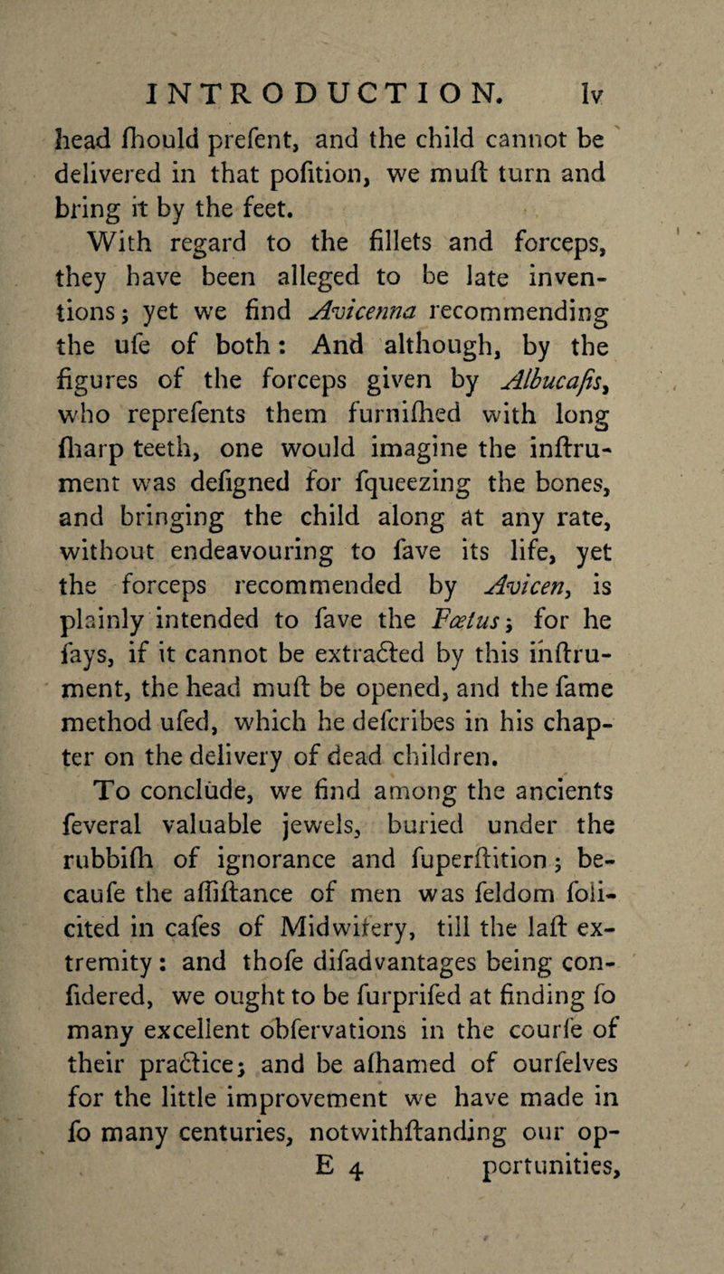 head fhould prefent, and the child cannot be delivered in that pofition, we mu ft turn and bring it by the feet. With regard to the fillets and forceps, they have been alleged to be late inven¬ tions; yet we find Avicenna recommending the ufe of both: And although, by the figures of the forceps given by Albucaji, who reprefents them furniflhed with long fharp teeth, one would imagine the inftru- ment was defigned for fqueezing the bones, and bringing the child along at any rate, without endeavouring to fave its life, yet the forceps recommended by Avicen, is plainly intended to fave the Foetus; for he fays, if it cannot be extracted by this inftru- ment, the head muft be opened, and the fame method ufed, which he delcribes in his chap¬ ter on the delivery of dead children. To conclude, we find among the ancients feveral valuable jewels, buried under the rubbifh of ignorance and fuperftition; be- caufe the affiftance of men was feldom foii- cited in cafes of Midwifery, till the laft ex¬ tremity : and thofe difadvantages being con- fidered, we ought to be furprifed at finding fo many excellent obfervations in the courfe of their practice; and be alhamed of ourfelves for the little improvement we have made in fo many centuries, notwithftanding our op- E 4 pcrtunities.