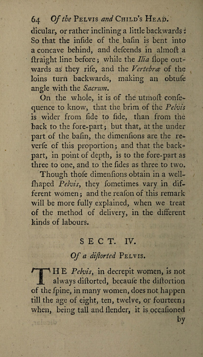 dicular, or rather inclining a little backwards i So that the infide of the bafm is bent into a concave behind, and defcends in almoft a ftraight line before; while the Ilia hope out¬ wards as they rife, and the Vertebrce of the loins turn backwards, making an obtufe angle with the Sacrum. On the whole, it is of the utmoft confe- quence to know, that the brim of the Pelvis is wider from fide to fide, than from the back to the fore-part; but that, at the under part of the bafin, the dimenfions are the re- verfe of this proportion; and that the back-1 part, in point of depth, is to the fore-part as three to one, and to the fides as three to two. Though thofe dimenfions obtain in a well- fhaped Pelvis, they fometimes vary in dif¬ ferent women; and the reafon of this remark will be more fully explained, when we treat of the method of delivery, in the different kinds of labours. SECT. IV. Of a dijlorted Pelvis. H E Pelvis, in decrepit women, is not If always diftorted, becaule the diftortion of the fpine, in many women, does not happen till the age of eight, ten, twelve, or fourteen; when, being tall and llender, it is occafioned • by