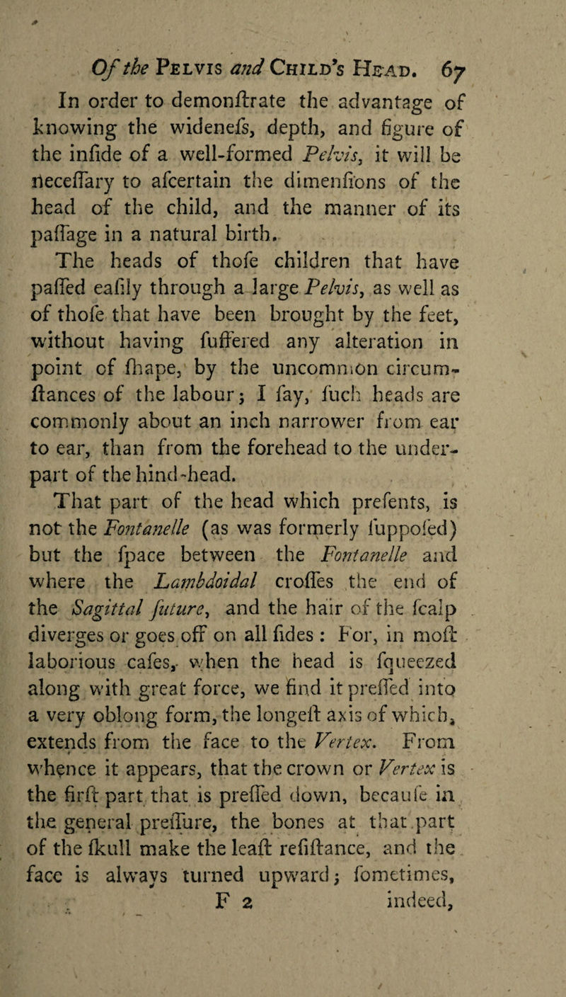 * \ r~ . * • Of the Pelvis and Child’s Head. 67 In order to demonftrate the advantage of knowing the widenefs, depth, and figure of the infide of a well-formed Pelvis, it will be ileceflary to afcertain the dimenfions of the head of the child, and the manner of its paffage in a natural birth. The heads of thofe children that have paffed eafily through a large Pelvis, as well as of thofe that have been brought by the feet, without having fuffered any alteration in point cf fhape, by the uncommon circum- ftances of the labour; I fay, fucli heads are commonly about an inch narrower from ear to ear, than from the forehead to the under¬ part of the hind-head. That part of the head which prefents, is not the Fontanelle (as was formerly luppofed) but the fpace between the Fontanelle and where the Lambdoidal crofles the end of the Sagittal future, and the hair of the fcalp diverges or goes off on all fides: b'or, in mofl laborious cafes, when the head is fqueezed along with great force, we find itpreffed into a very oblong form, the longeff axis of which* extends from the face to the Vertex. From * - ' ~ whence it appears, that the crown or Vertex is the firft part that is preffed down, becaufe in the general preffure, the bones at that .part of the fkull make the lead: refiftance, and the face is always turned upward; fometimes, F 2 indeed,