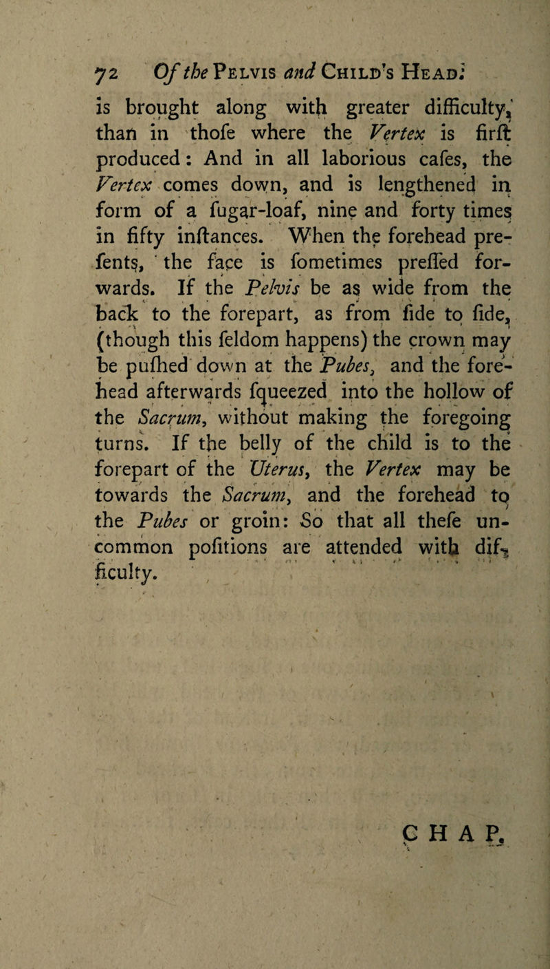 \f 72 Of the Pelvis and Child's Head; is brought along with greater difficulty, than in thofe where the Vertex is firft produced: And in all laborious cafes, the Vertex comes down, and is lengthened in form of a fugar-loaf, nine and forty times in fifty inftances. When the forehead pre¬ fers, the face is fometimes prefled for¬ wards. If the Pelvis be as wide from the &lt; '■ , • u J i *w i * back to the forepart, as from fide to fide, (though this feldom happens) the crown may be pufhed down at the Pubes, and the fore¬ head afterwards fcjueezed into the hollow of the Sacrum, without making the foregoing turns. If the belly of the child is to the ■ • ■ 1 • T l . m. ' . ■ forepart of the Uterus, the Vertex may be towards the Sacrum, and the forehead to the Pubes or groin: So that all thefe un¬ common pofitions are attended with dif* ficulty. CHAP, . i s