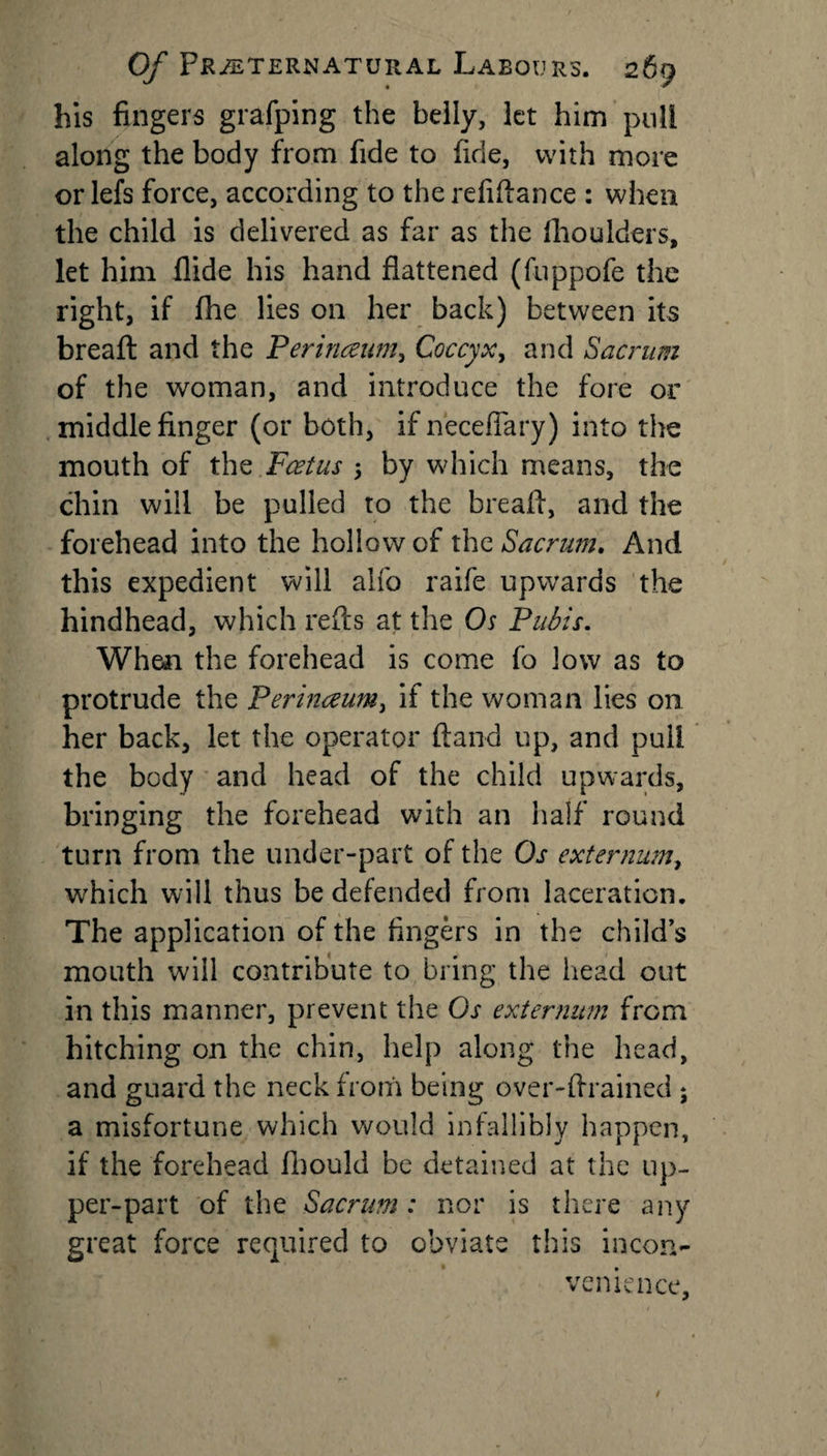 his fingers grafping the belly, let him puli along the body from fide to fide, with more oriels force, according to the refinance : when the child is delivered as far as the fhoulders, let him Aide his hand flattened (fuppofe the right, if fhe lies on her back) between its breafl: and the Perinaum, Coccyx, and Sacrum of the woman, and introduce the fore or middle finger (or both, if neceflary) into the mouth of the Foetus 5 by which means, the chin will be pulled to the breafl, and the forehead into the hollow of the Sacrum. And this expedient will alfo raife upwards the hindhead, which refts at the Os Pubis. When the forehead is come fo low as to protrude the Perineeum, if the woman lies on her back, let the operator ftand up, and puli the body and head of the child upwards, bringing the forehead with an half round turn from the under-part of the Os externum, which will thus be defended from laceration. The application of the Angers in the child’s mouth will contribute to bring the head out in this manner, prevent the Os externum from hitching on the chin, help along the head, and guard the neck from being over-flrained 5 a misfortune which would infallibly happen, if the forehead fbould be detained at the up¬ per-part of the Sacrum: nor is there any great force required to obviate this incon¬ venience,