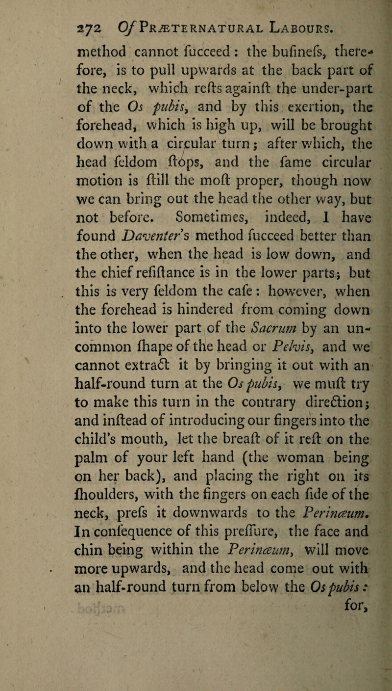 method cannot fucceed : the bufinefs, there¬ fore, is to pull upwards at the back part of the neck, which reftsagainft the under-part of the Os pubis, and by this exertion, the forehead, which is high up, will be brought down with a circular turn; after which, the head feldom ftbps, and the fame circular motion is flill the moft proper, though now we can bring out the head the other way, but not before. Sometimes, indeed, 1 have found Daveniers method fucceed better than the other, when the head is low down, and the chief refiftance is in the lower parts; but this is very feldom the cafe: however, when the forehead is hindered from coming down into the lower part of the Sacrum by an un¬ common fhape of the head or Pelvis, and we cannot extraff it by bringing it out with an half-round turn at the Ospubisy we muft try to make this turn in the contrary dire&amp;ion; and inftead of introducing our fingers into the child’s mouth, let the bread of it reft on the palm of your left hand (the woman being on her back), and placing the right on its fhoulders, with the fingers on each fide of the neck, prefs it downwards to the Perinczum. In confequence of this prefiure, the face and chin being within the Perinceum, will move more upwards, and the head come out with an half-round turn from below the Os pubis: for.