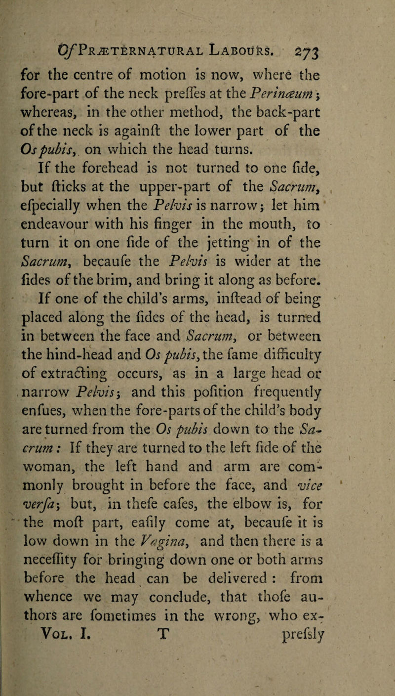 for the centre of motion is now, where the fore-part of the neck preffes at the Perinceum; whereas, in the other method, the back-part of the neck is againft the lower part of the Os pubis, on which the head turns. If the forehead is not turned to one fide, but flicks at the upper-part of the Sacrum, efpecially when the Pelvis is narrow; let him endeavour with his finger in the mouth, to turn it on one fide of the jetting in of the Sacrum, becaufe the Pelvis is wider at the fides of the brim, and bring it along as before. If one of the child’s arms, inftead of being placed along the fides of the head, is turned in between the face and Sacrum, or between the hind-head and Os pubis, the fame difficulty of extracting occurs, as in a large head or narrow Pelvis; and this pofition frequently enfues, when the fore-parts of the child’s body are turned from the Os pubis down to the Sa¬ crum ; If they are turned to the left fide of the woman, the left hand and arm are com¬ monly brought in before the face, and vice verfa; but, in thefe cafes, the elbow is, for the moft part, eafily come at, becaufe it is low down in the Vagina, and then there is a neceffity for bringing down one or both arms before the head can be delivered : from whence we may conclude, that thofe au¬ thors are fometimes in the wrong, who ex- Vol. I. T prefsly
