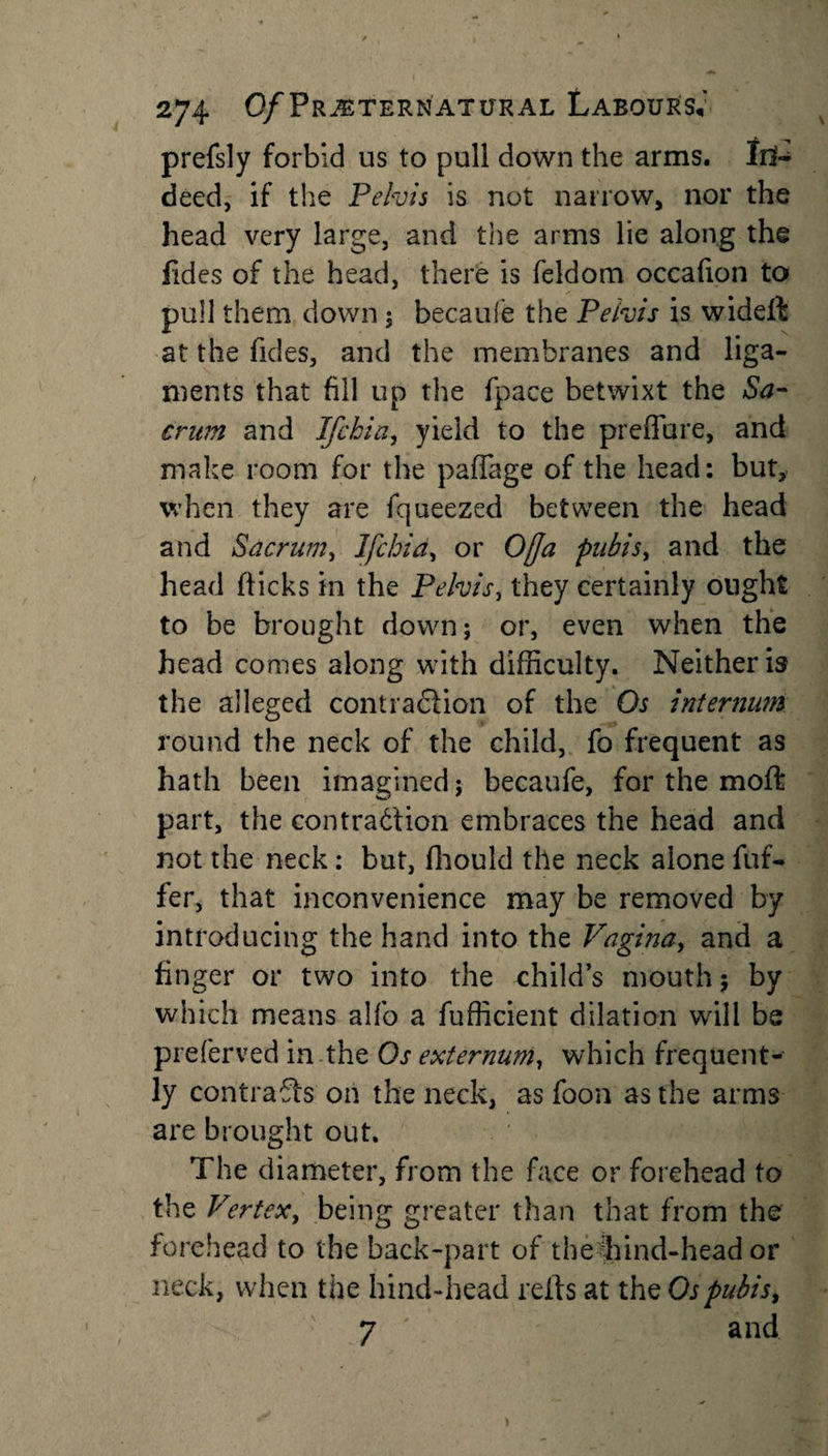prefsly forbid us to pull down the arms. In¬ deed, if the Pelvis is not narrow, nor the head very large, and the arms lie along the fides of the head, there is feldom occafion to pull them down ; becaufe the Pelvis is wideft at the Tides, and the membranes and liga¬ ments that fill up the fpace betwixt the Sa¬ crum and Ifchia, yield to the preffure, and make room for the pafiage of the head: but, when they are fqueezed between the head and Sacrum, Ifchid, or 0[Ja pubis, and the head flicks in the Pelvis, they certainly ought to be brought down; or, even when the head comes along with difficulty. Neither is the alleged contraction of the Os internum round the neck of the child, fo frequent as hath been imagined; becaufe, for the moft part, the contraction embraces the head and not the neck: but, ffiould the neck alone fuf- fer, that inconvenience may be removed by introducing the hand into the Vagina, and a finger or two into the child’s mouth $ by which means alfo a fufficient dilation will be preferred in the Os externum, which frequent¬ ly contrafts on the neck, as foon as the arms are brought out. The diameter, from the face or forehead to the Vertex, being greater than that from the forehead to the back-part of theffiind-head or neck, when the hind-head refts at the Os pubis, 7 and