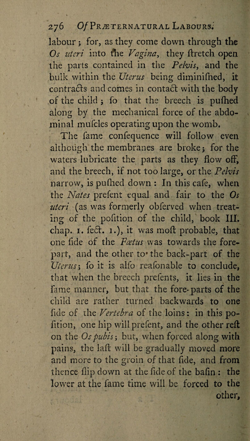 labour ; for, as they come down through the Os uteri into the Vagina, they ftretch open the parts contained in the Pelvis, and the bulk within the Uterus being diminifned, it contracts and comes in contact with the body of the child $ fo that the breech is pufhed along by the mechanical force of the abdo¬ minal mufcles operating upon the womb. The fame confequence will follow even although the membranes are broke $ for the waters lubricate the parts as they flow off, and the breech, if not too large, or the Pelvis narrow, is pufhed down : In this cafe, when the Nates prefent equal and fair to the Os uteri (as was formerly obferved when treat¬ ing of the pofition of the child, book III. chap. i. feel. 3.), it was mod probable, that one fide of the Foetus was towards the fore¬ part, and the other to* the back-part of the Uterus; fo it is alfo reafonable to conclude, that when the breech prefents, it lies in the fame manner, but that the fore-parts of the child are rather turned backwards to one fide of the Vertebra of the loins: in this po¬ fition, one hip wall prefent, and the other reft on the Os pubis; but, when forced along with pains, the laft will be gradually moved more and more to the groin of that fide, and from thence flip down at the fide of the bafin : the lower at the fame time will be forced to the other. /