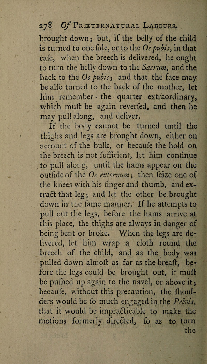 brought down; but, if the belly of the child is turned to one fide, or to the Os pubis, in that cafe, when the breech is delivered, he ought to turn the belly down to the Sacrum, and the back to the Os pubis; and that the face may be alfo turned to the back of the mother, let him remember * the quarter extraordinary, which muft be again reverfed, and then he may pul! along, and deliver. If the body cannot be turned until the thighs and legs are brought down, either on account of the bulk, or becaufe the hold on the breech is not fufficient, let him continue to pull along, until the hams appear on the outfide of the Os externum; then leize one of the knees with his finger and thumb, and ex¬ tract that leg; and let the other be brought down in the fame manner.' If he attempts to pull out the legs, before the hams arrive at this place, the thighs are always in danger of being bent or broke. When the legs are de¬ livered, let him wrap a cloth round the breech of the child, and as the body was pulled down almoft as far as the breaft, be¬ fore the legs could be brought out, it muft be pulhed up again to the navel, or above itj becaufe, without this precaution, the (boul¬ ders would be fo much engaged in the Pelvis, that it would be impra&amp;icable to make the motions formerly directed, fo as to turn the