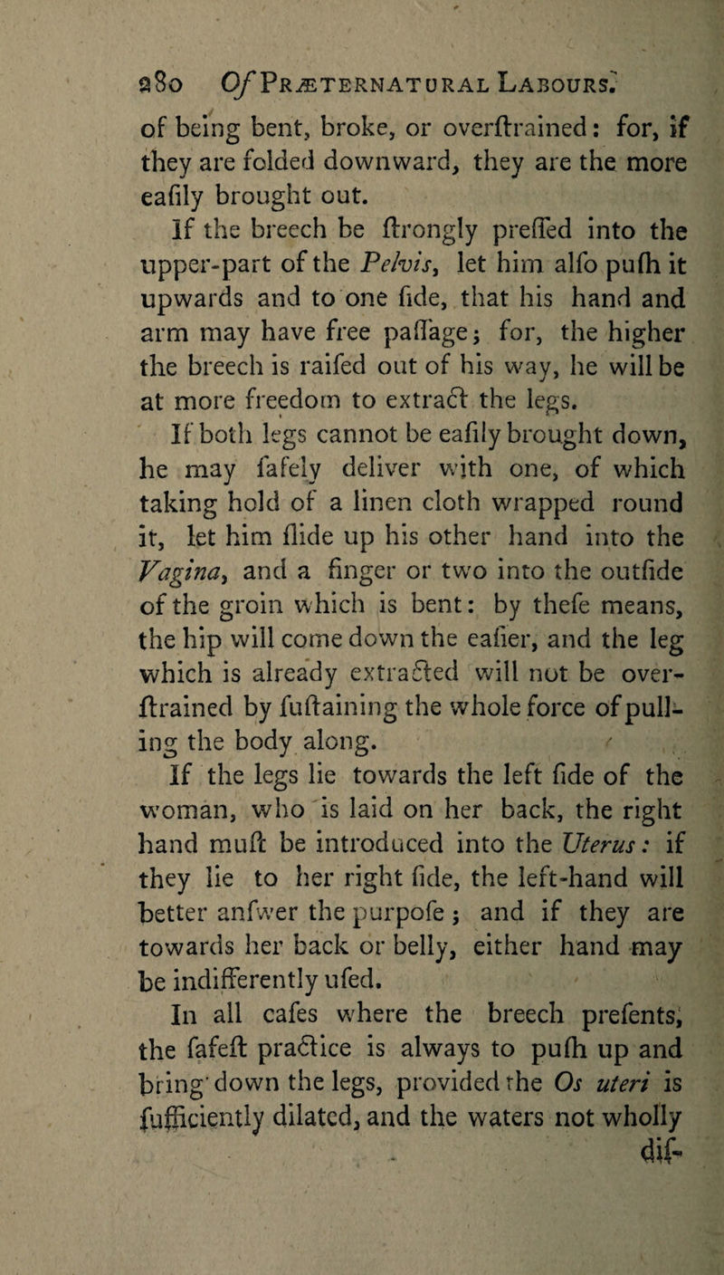 of being bent, broke, or overftrained: for, if they are folded downward, they are the more eafily brought out. If the breech be ftrongly preffed into the upper-part of the Pelvis, let him alfo pufh it upwards and to one fide, that his hand and arm may have free paffage; for, the higher the breech is raifed out of his way, he will be at more freedom to extract the legs. If both legs cannot be eafily brought down, he may fafely deliver with one, of which taking hold of a linen cloth wrapped round it, let him Hide up his other hand into the Vagina, and a finger or two into the outfide of the groin which is bent: by thefe means, the hip will come down the eafier, and the leg which is already extracted will not be over¬ ftrained by fuftaining the whole force of pull¬ ing the body along. If the legs lie towards the left fide of the woman, who is laid on her back, the right hand muft be introduced into the Uterus: if they lie to her right fide, the left-hand will better anfwer the purpofe ; and if they are towards her back or belly, either hand may be indifferently ufed. In all cafes where the breech prefents, the fafeft pra&amp;ice is always to pufh up and bring'down the legs, provided rhe Os uteri is fufficiently dilated, and the waters not wholly (Hf-