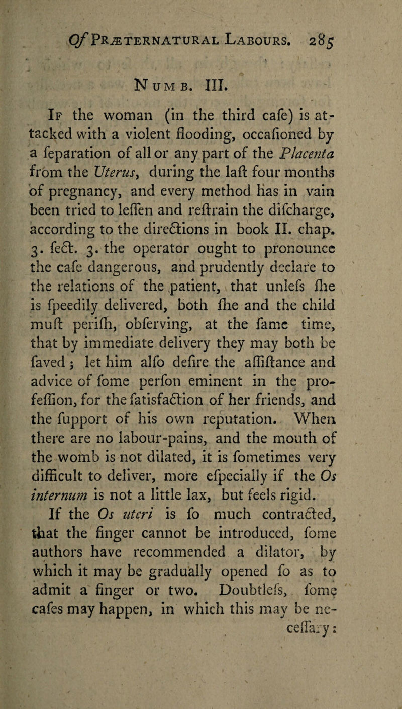 S Numb. III. If the woman (in the third cafe) is at¬ tacked with a violent flooding, occafioned by a reparation of all or any part of the Placenta from the Uterus, during the laft four months of pregnancy, and every method has in vain been tried to leflen and reftrain the difcharge, according to the directions in book II. chap. 3. fe6t. 3. the operator ought to pronounce the cafe dangerous, and prudently declare to the relations of the patient, that unlefs flie is fpeedily delivered, both fhe and the child mu ft perifh, obferving, at the fame time, that by immediate delivery they may both be faved } let him alfo defire the affiftance and advice of fome perfon eminent in the pro- feffion, for the fatisfadtion of her friends, and the fupport of his own reputation. When there are no labour-pains, and the mouth of the womb is not dilated, it is fometimes very difficult to deliver, more efpecially if the Os internum is not a little lax, but feels rigid. If the Os uteri is fo much contracted, that the finger cannot be introduced, fome authors have recommended a dilator, by which it may be gradually opened fo as to admit a finger or two. Doubtlefs, fome cafes may happen, in which this may be ne- ceflary: