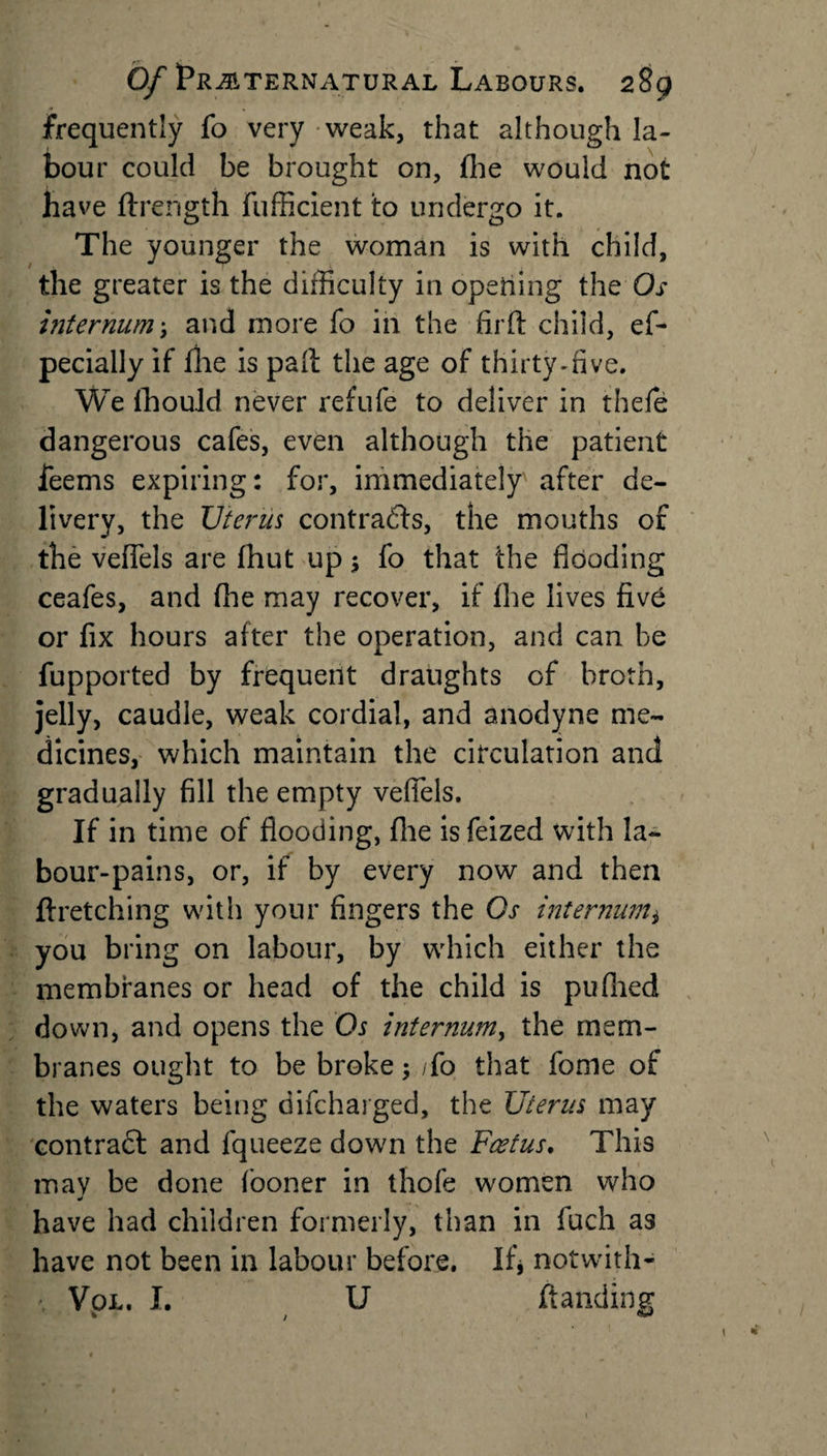 frequently fo very weak, that although la¬ bour could be brought on, fhe would not ha ve fti *ength fufficient to undergo it. The younger the woman is with child, the greater is the difficulty in opening the Os internum; and more fo in the firft child, ef- pecially if fhe is path the age of thirty-five. We fhould never refufe to deliver in thefe dangerous cafes, even although the patient leans expiring: for, immediately after de¬ livery, the Uterus contracts, the mouths of the vefiels are (hut up; fo that the flooding ceafes, and fhe may recover, if (he lives five or fix hours after the operation, and can be fupported by frequent draughts of broth, jelly, caudle, weak cordial, and anodyne me¬ dicines, which maintain the circulation and gradually fill the empty vefiels. If in time of flooding, fhe isfeized with la¬ bour-pains, or, if by every now and then ftretching with your fingers the Os internum* you bring on labour, by which either the membranes or head of the child is pufhed down, and opens the Os internum, the mem¬ branes ought to be broke; /fo that fonie of the waters being difcharged, the Uterus may contradl and fqueeze down the Foetus. This may be done fooner in thofe women who have had children formerly, than in fuch as have not been in labour before. If* notwith- • Vol. I. U ftanding
