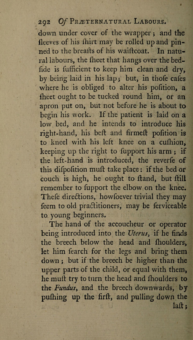 ' . r 292 Of Preternatural Labours. down under cover of the wrapper; and the fleeves of his fhirt may be rolled up and pin¬ ned to the breads of his waiftcoat. In natu¬ ral labours, the (beet that hangs over the bed- fide is fufficient to keep him clean and dry, by being laid in his lap $ but, in thofe cafes where he is obliged to alter his pofition, a Iheet ought to be tucked round him, or an apron put on, but not before he is about to begin his work. If the patient is laid on a low bed, and he intends to introduce his right-hand, his beft and firmed: pofition is to kneel with his left knee on a cufliion, keeping up the right to fupport his arm ; if the left-hand is introduced, the reverfe of this difpofition muft take place: if the bed or couch is high, he ought to ftand, but ftili remember to fupport the elbow on the knee. Thefe directions, howfoever trivial they may feem to old practitioners, may be ferviceable to young beginners. The hand of the accoucheur or operator being introduced into the Uterus, if he finds the breech below the head and fhoulders, let him fearch for the legs and bring them down ; but if the breech be higher than the upper parts of the child, or equal with them, he mult try to turn the head and fhoulders to the Fundus^ and the breech downwards, by pufhing up the firft, and pulling down the laftj
