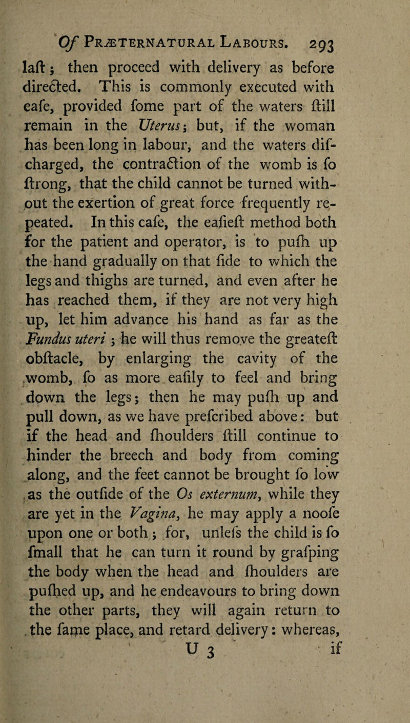 laft; then proceed with delivery as before diredted. This is commonly executed with eafe, provided fome part of the waters ftill remain in the Uterus; but, if the woman has been long in labour, and the waters dis¬ charged, the contradlion of the womb is fo ftrong, that the child cannot be turned with¬ out the exertion of great force frequently re¬ peated. In this cafe, the ealieft method both for the patient and operator, is to pufti up the hand gradually on that fide to which the legs and thighs are turned, and even after he has reached them, if they are not very high up, let him advance his hand as far as the Fundus uteri ; he will thus remove the greateft obftacle, by enlarging the cavity of the womb, fo as more eafily to feel and bring down the legs; then he may pufh up and pull down, as we have prefcribed above: but if the head and fhoulders ftill continue to hinder the breech and body from coming along, and the feet cannot be brought fo low as the outfide of the Os externum, while they are yet in the Vagina, he may apply a noofe upon one or both j for, unlefs the child is fo fmall that he can turn it round by grafping the body when the head and fhoulders are puftied up, and he endeavours to bring down the other parts, they will again return to . the fame place, and retard delivery: whereas, U 3 if