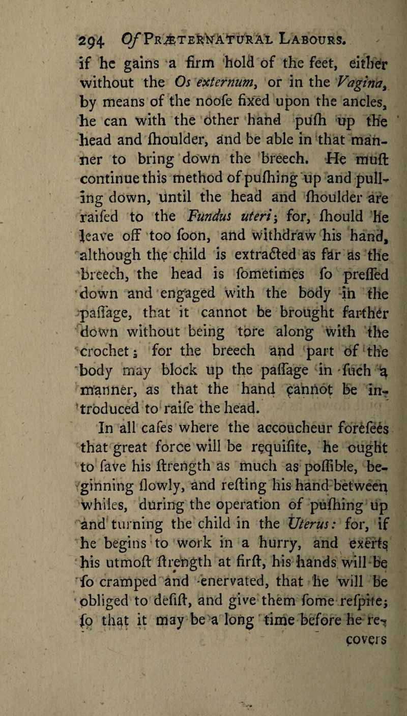 29+ 0/*PrAteural Labours, if he gains a firm hold of the feet, either without the Os externum, or in the Vagina, by means of the noofe fixed upon the ancles, he can with the other hand pufh up the head and fhoulder, and be able in that man¬ ner to bring down the breech. He muff: continue this method of pufhing up and pulh ing down, until the head and fhoulder are raifed to the Fundus uteri; for, fhould he leave off too foon, and withdraw his hand, although the child is extracted as far as the breech, the head is fometimes fo prefled ’down and engaged with the body in the paflage, that it cannot he brought farther down without being tore along with the crochet i for the breech and part of the body may block up the paflage in fuch a manner, as that the hand cannot be in¬ troduced to raife the head. In all cafes where the accoucheur forefees that great force will be requifite, he ought to fave his ftrength as much as poflible, be¬ ginning flowly, and refting his hand between whiles, during the operation of pufhing up and turning the child in the Uterus: for, if he begins to work in a hurry, and exerts his utmoft ftrength at firft, his hands will be fo cramped and 'enervated, that he will be obliged to defift, and give them fome refpite; fo that it may be a long time before he re^ covers
