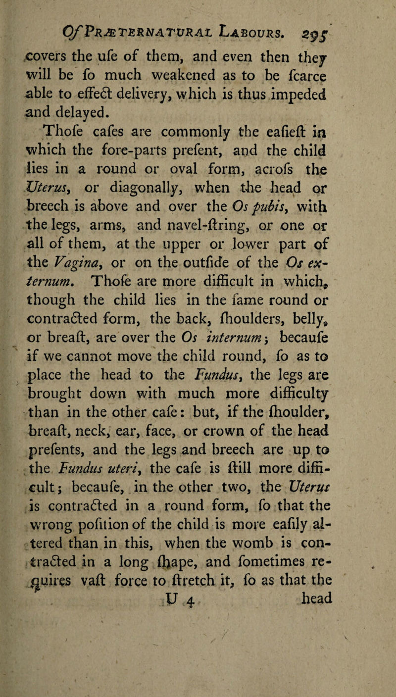 .covers the ufe of them, and even then they will be fo much weakened as to be fcarce able to effeCt delivery, which is thus impeded and delayed. Thofe cafes are commonly the eafied in which the fore-parts prefent, and the child lies in a round or oval form, acrofs the Uterus, or diagonally, when the head or breech is above and over the Os pubis, with the legs, arms, and navel-dring, or one or all of them, at the upper or lower part of the Vagina, or on the outfide of the Os ex¬ ternum. Thofe are more difficult in which* though the child lies in the fame round or contracted form, the back, fhoulders, belly* or bread, are over the Os internum \ becaufe if we cannot move the child round, fo as to place the head to the Fundus, the legs are brought down with much more difficulty than in the other cafe: but, if the fhoulder, bread, neck, ear, face, or crown of the head prefents, and the legs and breech are up to the Fundus uteriy the cafe is dill more diffi¬ cult j becaufe, in the other two, the Uterus is contracted in a round form, fo that the wrong pofitionof the child is more eafily al¬ tered than in this, when the womb is con¬ tracted in a long ffiape, and fometimes re¬ quires vad force to dretch it, fo as that the