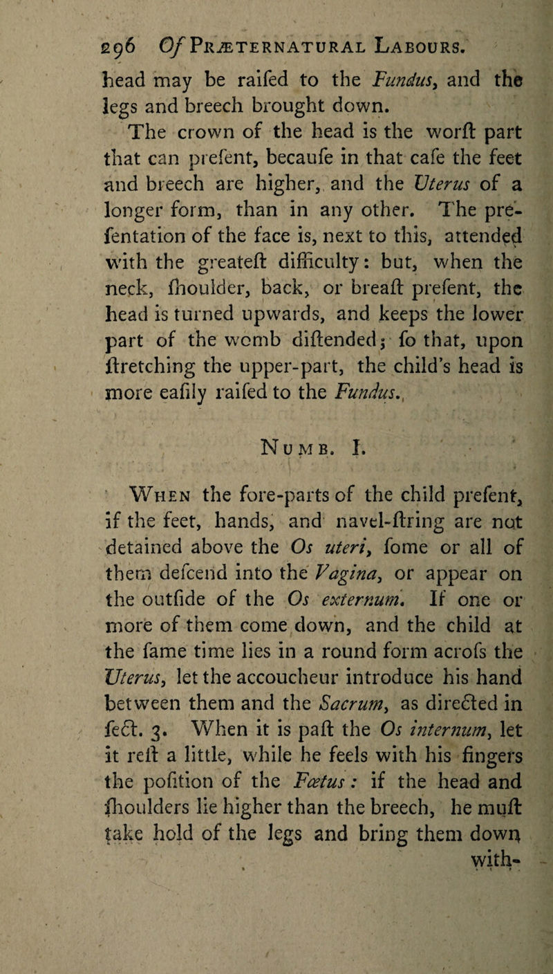head may be raifed to the Fundus, and the legs and breech brought down. The crown of the head is the worft part that can prefent, becaufe in that cafe the feet and breech are higher, and the Uterus of a longer form, than in any other. The pre- fentation of the face is, next to this, attended with the greateft difficulty: but, when the neck, fhoulder, back, or bread: prefent, the head is turned upwards, and keeps the lower part of the womb diftended; fo that, upon ftretching the upper-part, the child’s head is more eafily raifed to the Fundus Numb. I. When the fore-parts of the child prefent, if the feet, hands, and navel-ftring are not detained above the Os uteri, fome or all of them defeend into the Vagina, or appear on the outfide of the Os externum. If one or more of them come down, and the child at the fame time lies in a round form acrofs the Uterus, let the accoucheur introduce his hand between them and the Sacrum, as directed in feet. 3. When it is pa ft the Os internum, let it reft a little, while he feels with his fingers the pofition of the Fcetus: if the head and fhoulders lie higher than the breech, he mull take hold of the legs and bring them dowr* with- • 4 ~ T • .