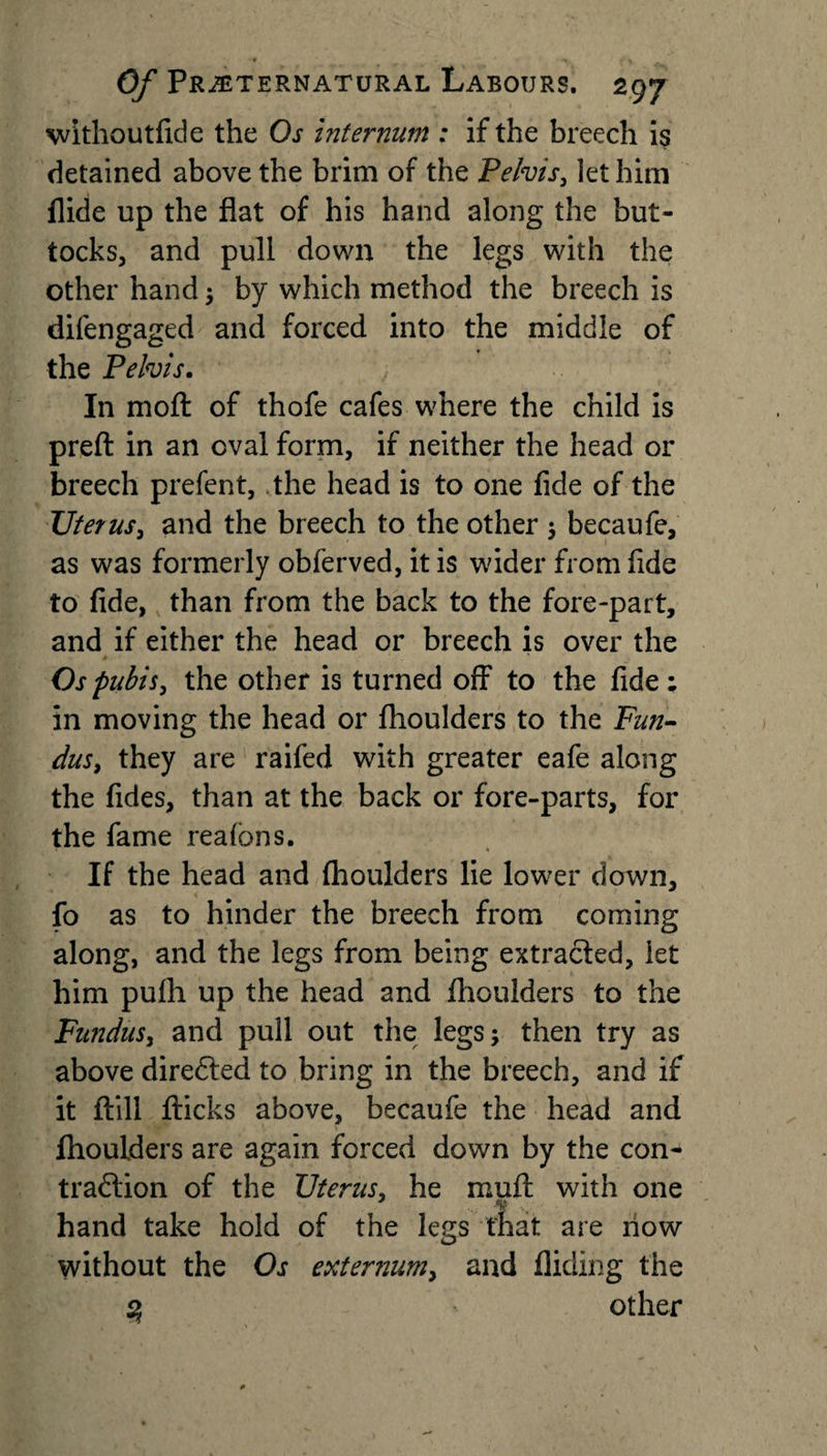- *&gt;. • t Of Preternatural Labours, 297 withoutfide the Os internum : if the breech is detained above the brim of the Pelvis, let him Aide up the flat of his hand along the but¬ tocks, and pull down the legs with the other hand ; by which method the breech is difengaged and forced into the middle of the Pelvis. In niofl: of thofe cafes where the child is preft in an oval form, if neither the head or breech prefent, the head is to one fide of the TJterus, and the breech to the other ; becaufe, 1 as was formerly obferved, it is wider from fide to fide, than from the back to the fore-part, and if either the head or breech is over the Os pubis, the other is turned off to the fide; in moving the head or fhoulders to the Fun¬ dus, they are raifed with greater eafe along the fides, than at the back or fore-parts, for the fame reafons. If the head and fhoulders lie lower down, fo as to hinder the breech from coming along, and the legs from being extracted, let him pufh up the head and fhoulders to the Fundus, and pull out the legs; then try as above diredted to bring in the breech, and if it ftill flicks above, becaufe the head and \ fhoulders are again forced down by the con- tradition of the Uterus, he muff with one hand take hold of the legs that are flow without the Os externum, and Aiding the 3 other