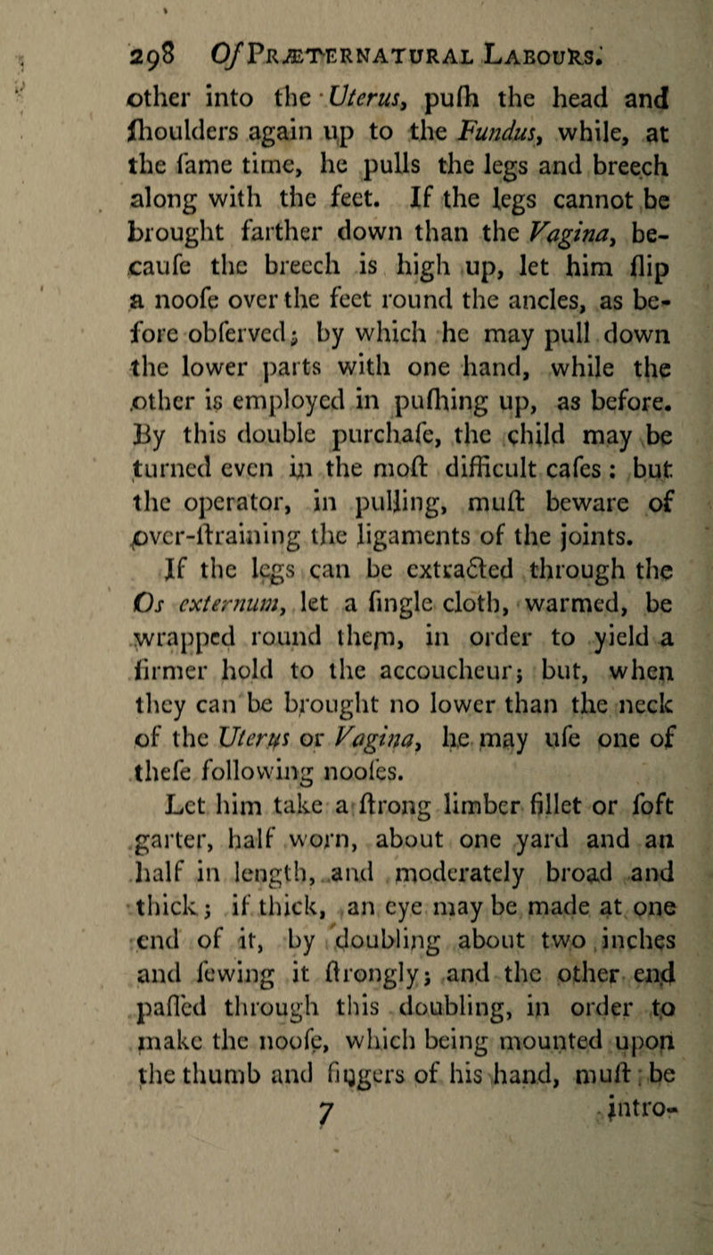 other into the • Uterus, pufh the head and fhoulders again up to the Fundus, while, at the fame time, he pulls the legs and breech along with the feet. If the legs cannot be brought farther down than the Vagina, be- caufe the breech is high up, let him flip a noofe over the feet round the ancles, as be¬ fore obfervcd; by which he may pull down the lower parts with one hand, while the .other is employed in pufhing up, as before. By this double purchafe, the child may be turned even hi the mod difficult cafes ; but the operator, in pulling, muft beware of pv.cr-ftraining the ligaments of the joints. Jf the legs can be cxtra£ted through the Os externum, let a Angle cloth, warmed, be wrapped round the pi, in order to yield a firmer hold to the accoucheur $ but, when they can be brought no lower than the neck of the liter if s or Vagina, lie may ufe one of thefe following noofes. Let him take a ftrong limber fillet or foft garter, half worn, about one yard and an half in length, and moderately broad and thick; if thick, an eye may be made at one end of it, by doubling about two inches and fewing it flronglyj and the other end palled through this doubling, in order to make the noofe, which being mounted upon the thumb and Aggers of his Band, mull be 7 intro-