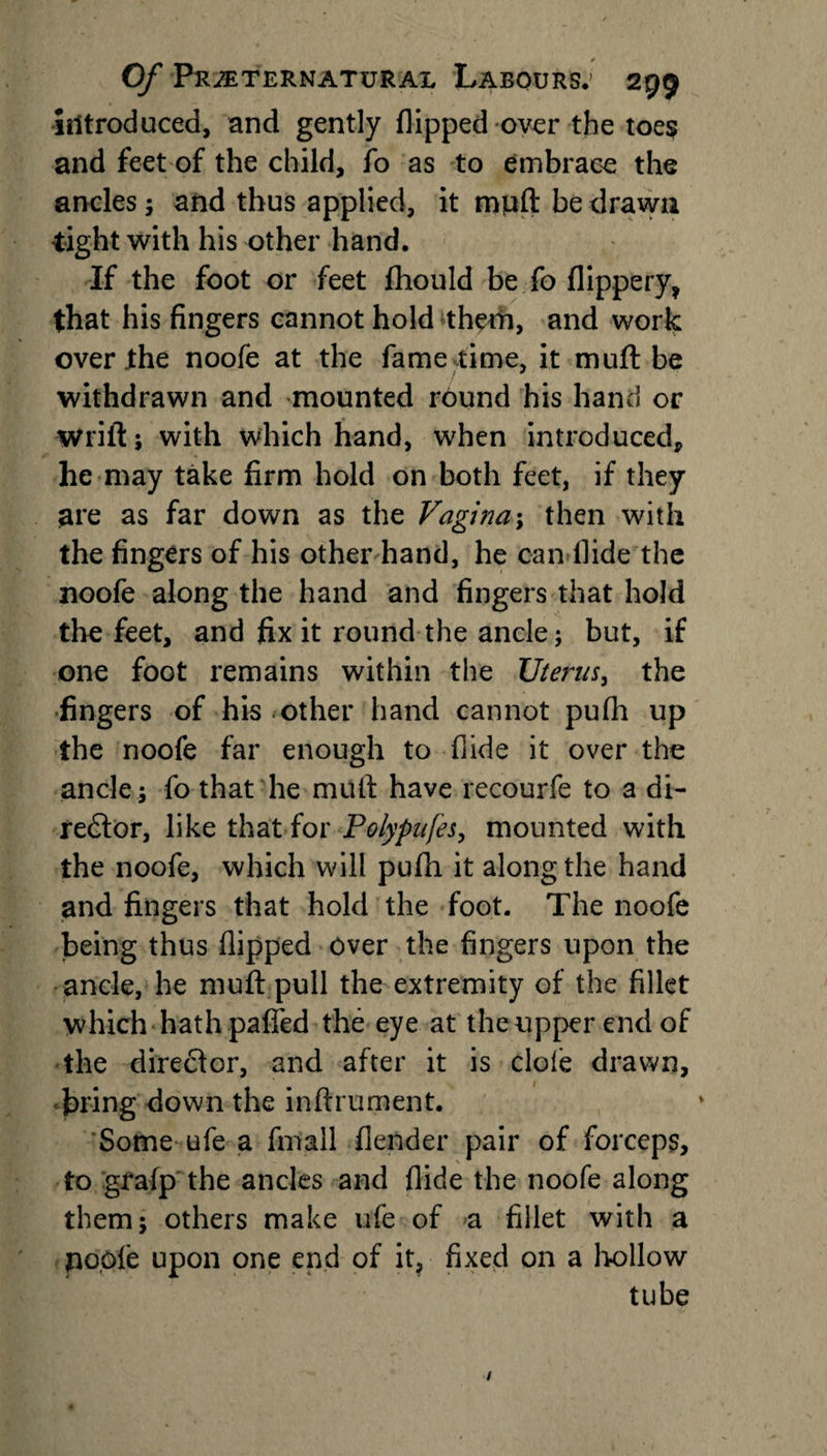introduced, and gently flipped over the toe$ and feet of the child, fo as to embrace the ancles; and thus applied, it mpft be drawn tight with his other hand. If the foot or feet fhould be fo flippery, that his fingers cannot hold thetfi, and work over the noofe at the fame time, it muft be withdrawn and mounted round his hand or wriit; with which hand, when introduced, he may take firm hold on both feet, if they are as far down as the Vagi?ia; then with the fingers of his other hand, he can Hide the noofe along the hand and fingers that hold the feet, and fix it round the ancle; but, if one foot remains within the Uterus, the fingers of his other hand cannot pufli up the noofe far enough to Aide it over the ancle; fo that he mutt have recourfe to a di¬ rector, like that for Polypufes, mounted with the noofe, which will pufh it along the hand and fingers that hold the foot. The noofe being thus flipped over the fingers upon the ancle, he muft pull the extremity of the fillet which hath paffed the eye at the upper end of the director, and after it is dole drawn, firing down the inftrument. Some ufe a fmail (lender pair of forceps, to grafp the ancles and Aide the noofe along them; others make ufe of a fillet with a . poofe upon one end of it, fixed on a hollow tube