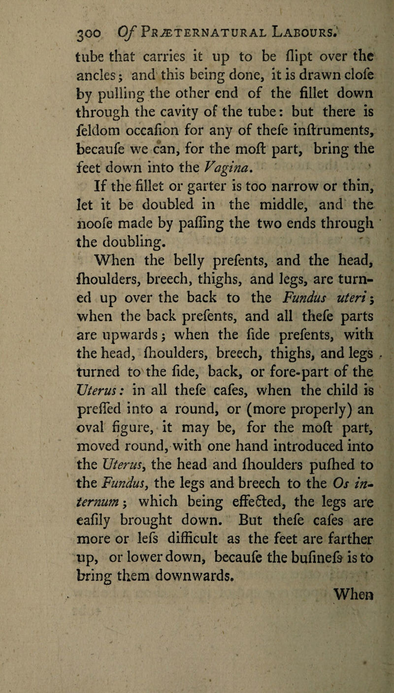 tube that carries it up to be flipt over the ancles; and this being done, it is drawn clofe by pulling the other end of the fillet down through the cavity of the tube: but there is feldom occafion for any of thefe inftruments, becaufe we can, for the moil part, bring the feet down into the Vagina. If the fillet or garter is too narrow or thin, let it be doubled in the middle, and the noofe made by palling the two ends through the doubling. When the belly prefents, and the head, fhoulders, breech, thighs, and legs, are turn¬ ed up over the back to the Fundus uteri; when the back prefents, and all thefe parts are upwards $ when the fide prefents, with the head, fhoulders, breech, thighs, and legs turned to the fide, back, or fore-part of the Uterus: in all thefe cafes, when the child is preffed into a round, or (more properly) an oval figure, it may be, for the moft part, moved round, with one hand introduced into the Uterus, the head and fhoulders pufhed to the Fundus, the legs and breech to the Os in¬ ternum which being effe6led, the legs are eafily brought down. But thefe cafes are more or lefs difficult as the feet are farther up, or lower down, becaufe the bufinefs is to bring them downwards. When