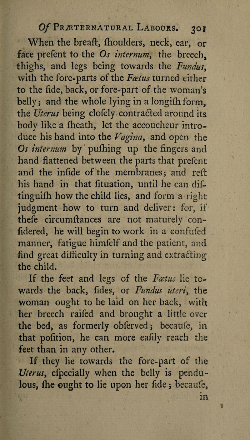 When the breaft, fhoulders, neck, ear, or face prefent to the Os internum, the breech* thighs, and legs being towards the Fundus, with the fore-parts of the Foetus turned either to the fide, back, or fore-part of the woman’s belly; and the whole lying in a 1 on gi fa form, the Uterus being clofely contracted around its body like a {heath, let the accoucheur intro¬ duce his hand into the Vagina, and open the Os internum by pufhing up the fingers and hand flattened between the parts that prefent and the infide of the membranes; and refl: his hand in that fituation, until he can dif- tinguifh how the child lies, and form a right judgment how to turn and deliver: for, if thefe circumftances are not maturely con- fidered, he will begin to work in a confufed manner, fatigue himfelf and the patient, and find great difficulty in turning and extracting the child. If the feet and legs of the Foetus lie to¬ wards the back, fldes, or Fundus uteri, the woman ought to be laid on her back, with her breech raifed and brought a little over the bed, as formerly obferved; becaufe, in that pofition, he can more eafily reach the feet than in any other. If they lie towards the fore-part of the Uterus, efpecially when the belly is pendu¬ lous, {he ought to lie upon her fide; becaufe, in 9