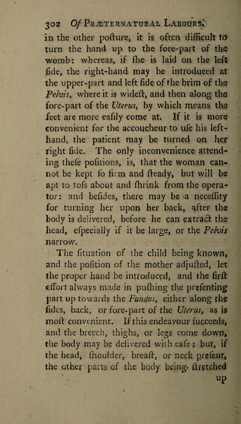 in the other pofture, it is often difficult to&gt; turn the hand up to the fore-part of the womb: whereas, if fhe is laid on the left fide, the right-hand may be introduced at the upper-part and left fide of the brim of the Pelvis, where it is wideft, and then along the fore-part of the Uterus, by which means the feet are more eafily come at. If it is more convenient for the accoucheur to ufe his left- hand, the patient may be turned on her right fide. The only inconvenience attend¬ ing thefe pofitions,' is, that the woman can¬ not be kept fo firm and fteady, but will be apt to tofs about and fhrink from the opera¬ tor: and befides, there may be a neceifity for turning her upon her back, after the body is delivered, before he can extract the head, efpecially if it be large, or the Pelvis narrow. The fituation of the child being known, and the pofition of the mother adjufted, let the proper hand be introduced, and the firft effort always made in pufhing the prefenting part up towards the Fundus, either along the fides, back, or fore-part of the Uterus, as is moft convenient. If this endeavour fucceeds, and the breech, thighs, or legs come down, the body may be delivered with eafe : but, if the head, fhoulder, breaft, or neck prefent, the other parts of the body being- ft retched up