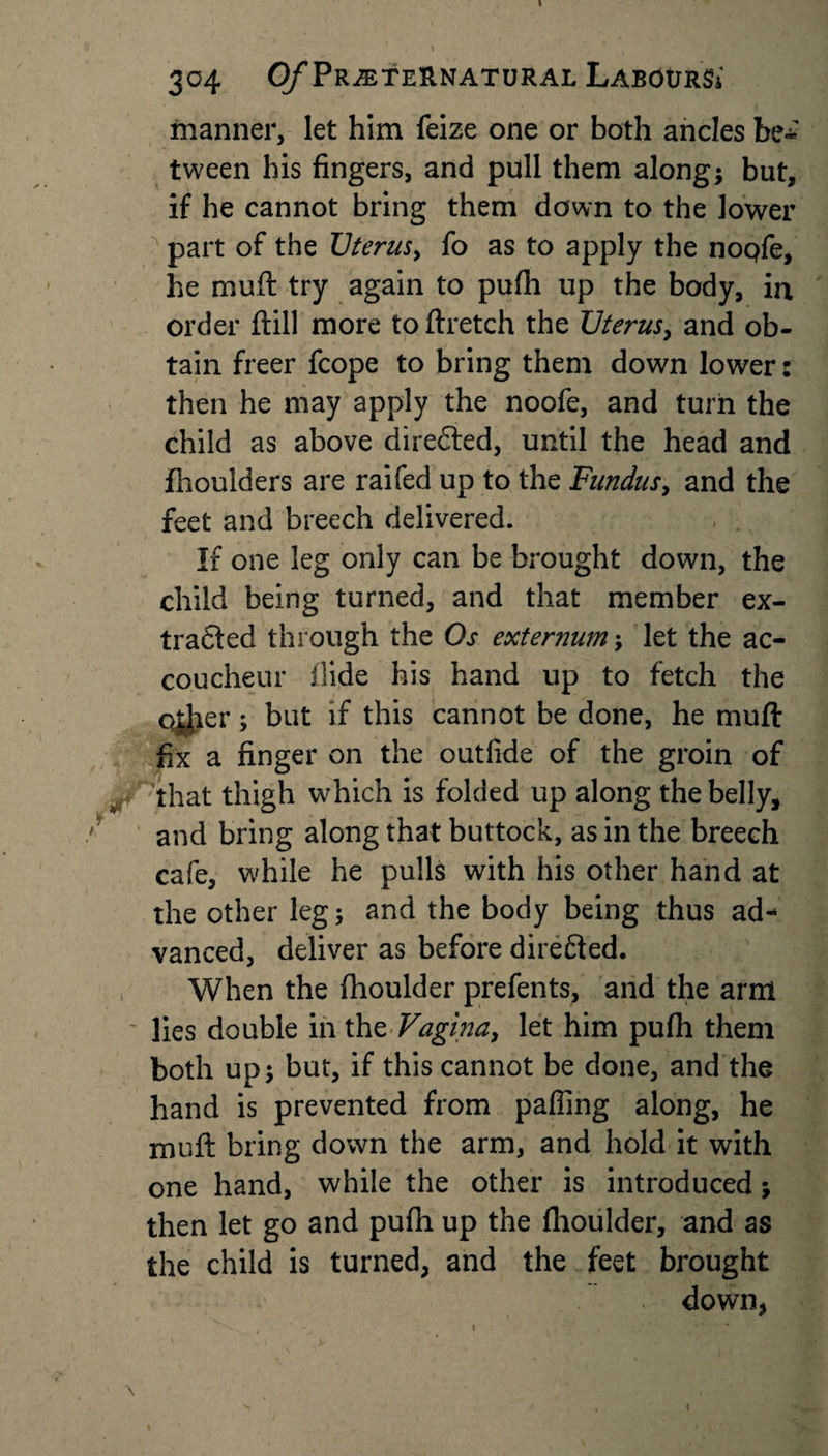304 0/Preternatural Labours* manner, let him feize one or both ancles be-' tween his fingers, and pull them along; but, if he cannot bring them down to the lower part of the Uterusy fo as to apply the nopfe, he muft try again to pufh up the body, in order ftill more to ftretch the Uterus, and ob¬ tain freer fcope to bring them down lower: then he may apply the noofe, and turn the child as above directed, until the head and fhoulders are raifed up to the Fundus, and the feet and breech delivered. If one leg only can be brought down, the child being turned, and that member ex¬ tracted through the Os externum; let the ac¬ coucheur Hide his hand up to fetch the qjjier; but if this cannot be done, he muft fix a finger on the outfide of the groin of that thigh which is folded up along the belly, and bring along that buttock, as in the breech cafe, while he pulls with his other hand at the other leg; and the body being thus ad¬ vanced, deliver as before direfted. , When the fhoulder prefents, and the arm ' lies double in the Vagina, let him pufh them both up; but, if this cannot be done, and the hand is prevented from palling along, he muft bring down the arm, and hold it with one hand, while the other is introduced; then let go and pufh up the fhoulder, and as the child is turned, and the feet brought down, 1 . , ’' *