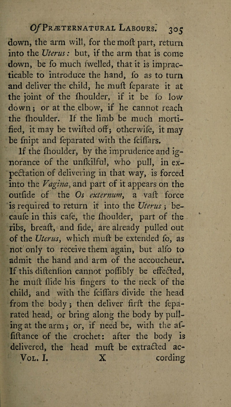 down, the arm will, for the moft part, return into the Uterus: but, if the arm that is come down, be fo much /welled, that it is imprac¬ ticable to introduce the hand, fo as to turn and deliver the child, he mull feparate it at the joint of the fhoulder, if it be fo low down; or at the elbow, if he cannot reach the fhoulder. If the limb be much morti¬ fied, it may be twilled off; otherwife, it may be fnipt and feparated with the fciffars. If the fhoulder, by the imprudence and ig¬ norance of the unfkilful, who pull, in ex¬ pectation of delivering in that way, is forced into the Vagina, and part of it appears on the outfide of the Os externum, a vaft force is required to return it into the Uterus; be- caufe in this cafe, the fhoulder, part of the ribs, breaft, and fide, are already pulled out of the Uterus, which muft be extended fo, as not only to receive them again, but alfo to admit the hand and arm of the accoucheur. If this diftenlion cannot poffibly be effedted, he mull Aide his fingers to the neck of the child, and with the fciffars divide the head from the body; then deliver firft the fepa¬ rated head, or bring along the body by pull¬ ing at the arm; or, if need be, with the af- fiflance of the crochet: after the body is delivered, the head mull be extracted ac- Vol. I. X cording