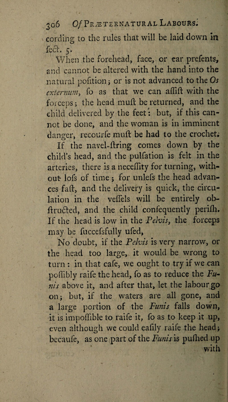 cording to the rules that will be laid down in feci. 5. When the forehead, face, or ear prefents, and cannot be altered with the hand into the natural pofition 3 or is not advanced to the Os externum, fo as that we can affift with the forceps; the head mull be returned, and the child delivered by the feet: but, if this can¬ not be done, and the woman is in imminent danger, recourfe muft be had to the crochet; If the navehftring comes down by the child’s head, and the pulfation is felt in the arteries, there is a neceflity for turning, with¬ out* lofs of time ; for unlefs the head advan¬ ces fad, and the delivery is quick, the circu¬ lation in the veffels will be entirely ob- ftrudled, and the child confequently perifh. If the head is low in the Pelvis, the forceps may be fuccefsfully ufed, No doubt, if the Pelvis is very narrow, or the head too large,, it would be wrong to turn : in that cafe, we ought to try if we can poffibly raife the head, fo as to reduce the Fu¬ nis above it, and after that, let the labour go on; but, if the waters are all gone, and a large portion of the Funis falls down, it is impoflible to raife it, fo as to keep it up, even although we could eafily raife the head; becaufe, as one part of the Funis is pufhed up with