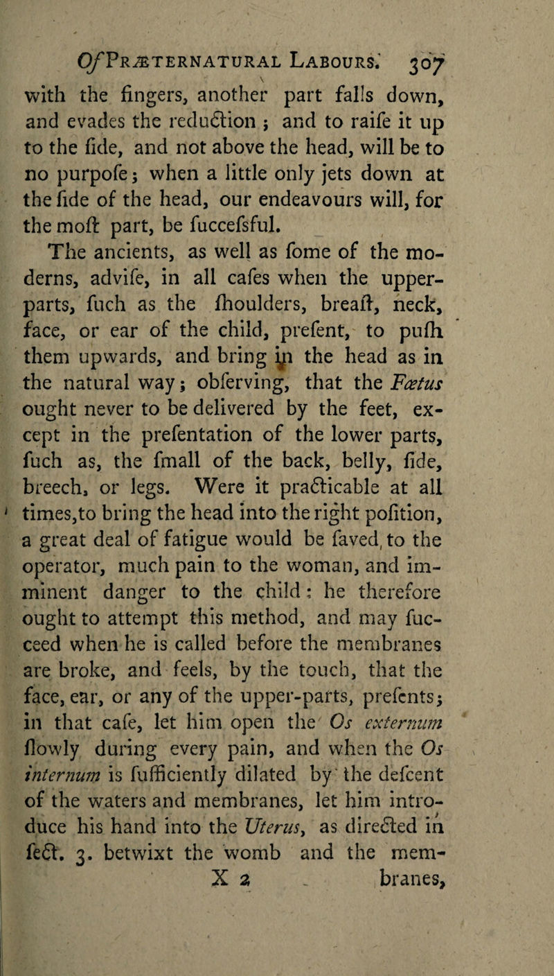 \ with the fingers, another part falls down, and evades the reduction ; and to raife it up to the fide, and not above the head, will be to no purpofe; when a little only jets down at the fide of the head, our endeavours will, for the moft part, be fuccefsful. The ancients, as well as fome of the mo¬ derns, advife, in all cafes when the upper- parts, fuch as the fhoulders, breaft, neck, face, or ear of the child, prefent, to pufh them upwards, and bring yi the head as in the natural way; oblerving, that the Foetus ought never to be delivered by the feet, ex¬ cept in the prefentation of the lower parts, fuch as, the fmall of the back, belly, fide, breech, or legs. Were it practicable at all times,to bring the head into the right pofition, a great deal of fatigue would be faved, to the operator, much pain to the woman, and im¬ minent danger to the child ; he therefore ought to attempt this method, and may fuc- ceed when he is called before the membranes are broke, and feels, by the touch, that the face, ear, or any of the upper-parts, prefcnts; in that cafe, let him open the Gs externum flowly during every pain, and when the Os internum is fufficiently dilated by 'the defcent of the waters and membranes, let him intro¬ duce his hand into the Uterus, as directed in fe£fi 3. betwixt the womb and the mem- X a . branes.