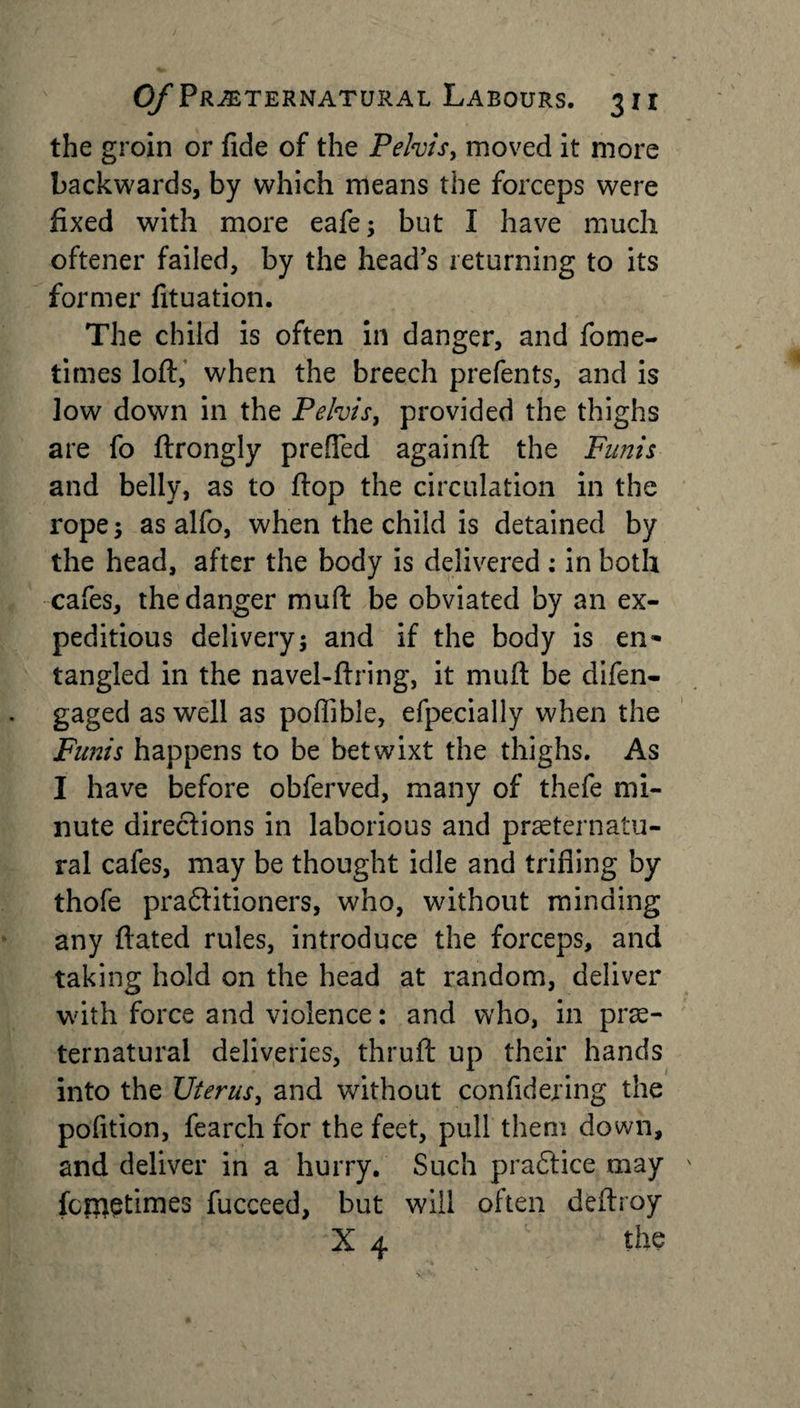 the groin or fide of the Pelvis, moved it more backwards, by which means the forceps were fixed with more eafe; but I have much oftener failed, by the head’s returning to its former fituation. The child is often in danger, and fome- times loft, when the breech prefents, and is low down in the Pelvis, provided the thighs are fo ftrongly prefied againft the Funis and belly, as to flop the circulation in the rope; as alfo, when the child is detained by the head, after the body is delivered ; in both cafes, the danger muft be obviated by an ex¬ peditious delivery; and if the body is en¬ tangled in the navel-ftring, it muft be difen- gaged as well as poffible, efpecially when the Funis happens to be betwixt the thighs. As I have before obferved, many of thefe mi¬ nute directions in laborious and preternatu¬ ral cafes, may be thought idle and trifling by thofe practitioners, who, without minding any ftated rules, introduce the forceps, and taking hold on the head at random, deliver with force and violence: and who, in pre¬ ternatural deliveries, thruft up their hands into the Uterus, and without confidering the pofition, fearch for the feet, pull them down, and deliver in a hurry. Such practice may fcr&amp;etimes fucceed, but will often deftroy X the