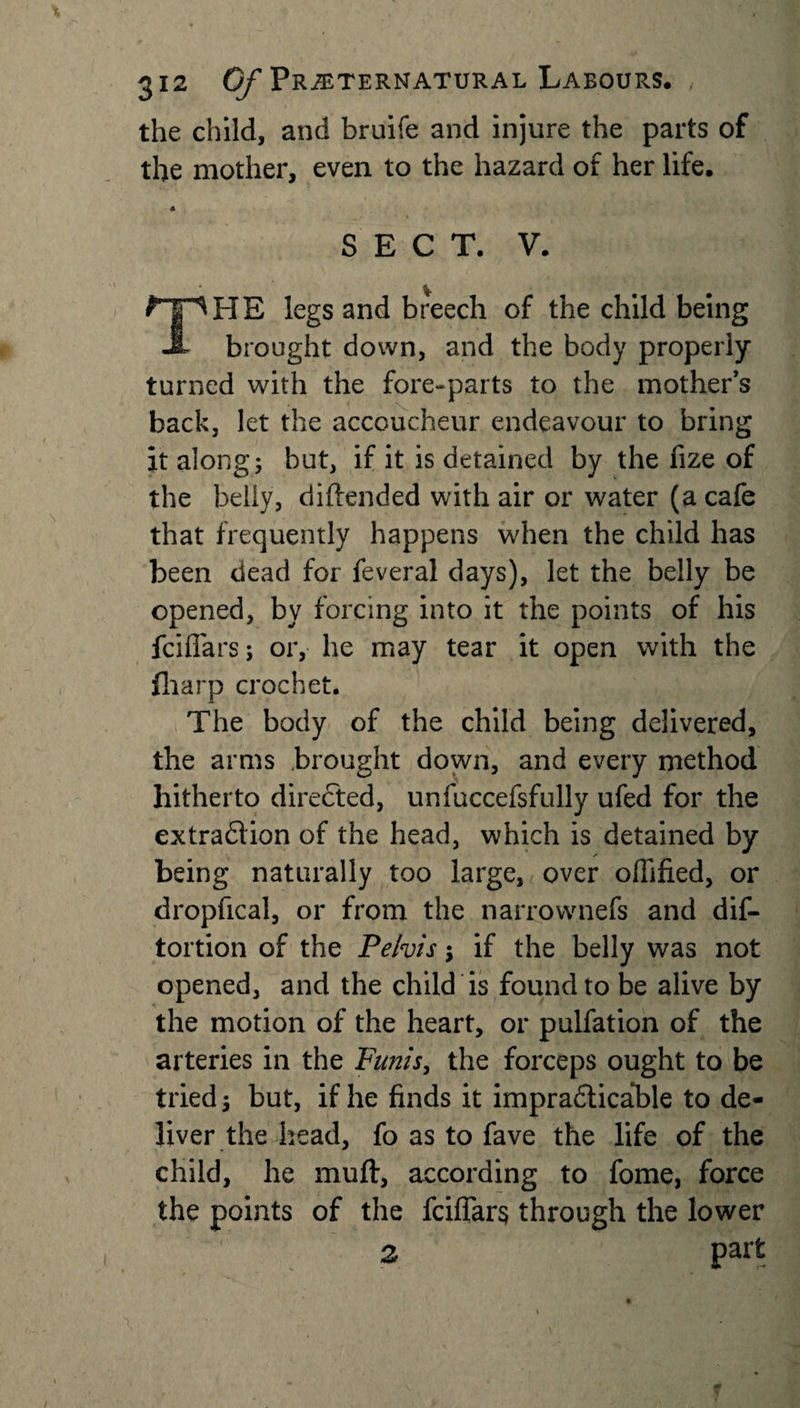 the child, and bruife and injure the parts of the mother, even to the hazard of her life. * SECT. V. ^I^HE legs and breech of the child being JL brought down, and the body properly turned with the fore-parts to the mothers back, let the accoucheur endeavour to bring it along; but, if it is detained by the fize of the belly, diftended with air or water (a cafe that frequently happens when the child has been dead for feveral days), let the belly be opened, by forcing into it the points of his fciffars; or, he may tear it open with the filarp crochet. The body of the child being delivered, the arms brought down, and every method hitherto directed, unfuccefsfully ufed for the extraction of the head, which is detained by being naturally too large, over offified, or dropfical, or from the narrownefs and dis¬ tortion of the Pelvis; if the belly was not opened, and the child is found to be alive by the motion of the heart, or pulfation of the arteries in the Funis, the forceps ought to be tried; but, if he finds it impracticable to de¬ liver the head, fo as to fave the life of the child, he muft, according to fome, force the points of the fciflars through the lower 2 part
