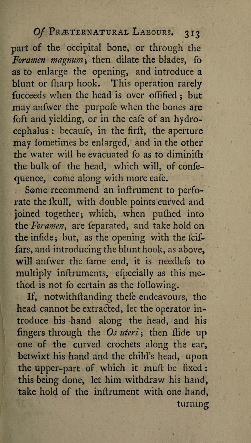 part of the occipital bone, or through the Foramen magnum; then dilate the blades, fo as to enlarge the opening, and introduce a blunt or fharp hook. This operation rarely fucceeds when the head is over offified; but may anfwer the purpofe when the bones are foft and yielding, or in the cafe of an hydro¬ cephalus : becaufe, in the firft, the aperture may lometimes be enlarged, and in the other the water will be evacuated fo as to diminifh the bulk of the head, which will, of confe- quence, come along with more eafe. Some recommend an inftrument to perfo¬ rate the lkull, with double points curved and joined together; which, when puftied into the Foramen, are feparated, and take hold on the inlide; but, as the opening with the fcif- fars, and introducing the blunt hook, as above, will anfwer the fame end, it is needlefs to multiply inftruments, efpecially as this me¬ thod is not fo certain as the following. If, notwithftanding thefe endeavours, the head cannot be extracted, let the operator in¬ troduce his hand along the head, and his fingers through the Os uteri; then Aide up one of the curved crochets along the ear, betwixt his hand and the child’s head, upon the upper-part of which it muft be fixed : this being done, let him withdraw his hand, take hold of the inftrument with one hand, turning