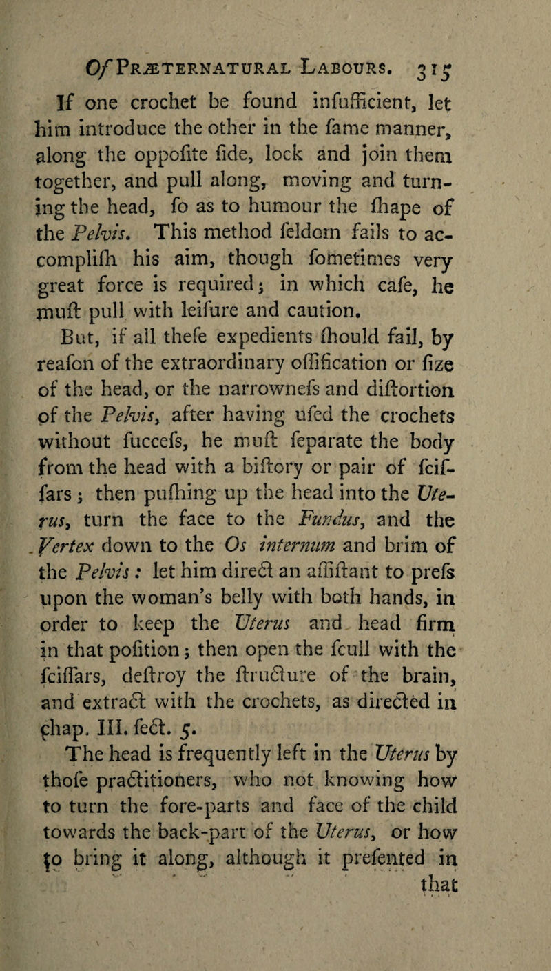 If one crochet be found inefficient, let him introduce the other in the fame manner, along the oppofite fide, lock and join them together, and pull along, moving and turn¬ ing the head, fo as to humour the fhape of the Pelvis. This method feldom fails to ac- complifli his aim, though fometimes very great force is required; in which cafe, he muft pull with leifure and caution. But, if all thefe expedients (hould fail, by reafon of the extraordinary offification or fize of the head, or the narrownefs and diftortion of the Pelvis, after having ufed the crochets without fuccefs, he mu ft feparate the body from the head with a biftory or pair of fcif- fars ; then pufhing up the head into the Ute¬ rus, turn the face to the Fundus, and the . Pert ex down to the Os internum and brim of the Pelvis: let him diredl an affiftant to prefs upon the woman's belly with both hands, in order to keep the Uterus and head firm in that pofition; then open the fcull with the fciflars, deftroy the ftrudiure of the brain, and extradl with the crochets, as directed in phap. III. fe£t. 5. The head is frequently left in the Uterus by thofe pradlitioners, who not knowing how to turn the fore-parts and face of the child towards the back-part of the Uterus, or how \o bring it along, although it presented in
