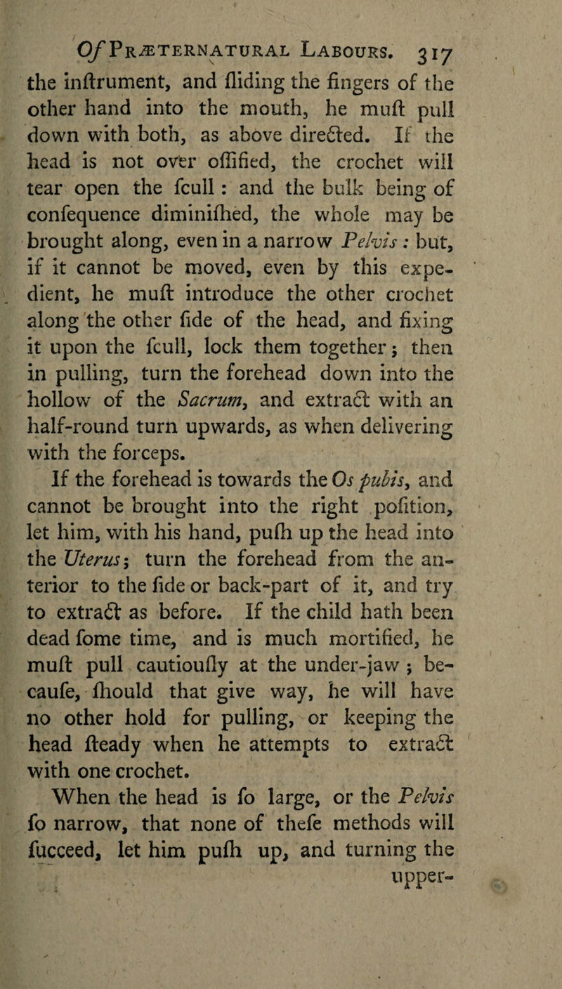 the inftrument, and Aiding the fingers of the other hand into the mouth, he muft pull down with both, as above directed. If the head is not over cfiified, the crochet will tear open the fcull: and the bulk being of confequence diminifhed, the whole may be brought along, even in a narrow Pelvis : but, if it cannot be moved, even by this expe¬ dient, he muft introduce the other crochet along the other fide of the head, and fixing it upon the fcull, lock them together; then in pulling, turn the forehead down into the hollow of the Sacrum, and extract with an half-round turn upwards, as when delivering with the forceps. If the forehead is towards the Os pubis y and cannot be brought into the right pofition, let him, with his hand, pufii up the head into the Uterus; turn the forehead from the an¬ terior to the fide or back-part of it, and try to extract as before. If the child hath been dead fome time, and is much mortified, he muft pull cautioufiy at the under-jaw ; be- caufe, ftiould that give way, he will have no other hold for pulling, or keeping the head fteady when he attempts to extract with one crochet. When the head is fo large, or the Pelvis fo narrow, that none of thefe methods will fucceed, let him puflh up, and turning the upper-