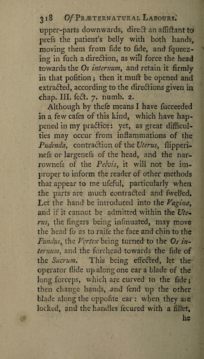 upper-parts downwards, direct an affiftant to prefs the patient's belly with both hands, moving them from fide to fide, and fqueez- ing in fuch a diredlion, as will force the head towards the Os internum, and retain it firmly in that pofition; then it muft be opened and extracted, according to the directions given in chap. III. fedt. 7. numb. 2. Although by thefe means I have fucceeded in a few cafes of this kind, which have hap¬ pened in my pradtice: yet, as great difficul¬ ties may occur from inflammations of the Pudenda, contraction of the Uterus, flipperi- nefs or largenefs of the head, and the nar- rownefs of the Pelvis, it will not be im¬ proper to inform the reader of other methods that appear to me ufeful, particularly when the parts are much contracted and fwelled. Let the hand be introduced into the Vagina, and if it cannot be admitted within the Ute¬ rus, the fingers being infinuated, may move the head fo as to raife the face and chin to the Fundus, the Vertex being turned to the Os in¬ ternum, and the forehead towards the fide of the Sacrum. This being effedlcd, let the operator Aide up along one ear a blade of the long forceps, which are curved to the fide; then change hands, and fend up the other blade along the oppofite ear : when they aie locked, and the handles fecured with a fillet, 1