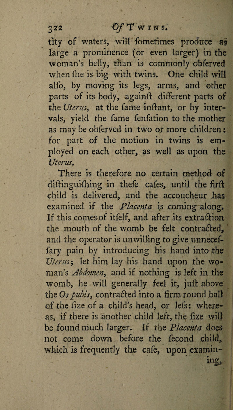 tity of waters, will fometimes produce as large a prominence (or even larger) in the woman’s belly, than is commonly obferved when the is big with twins. One child will alfo, by moving its legs, arms, and other parts of its body, againft different parts of the Uterus, at the fame inftant, or by inter¬ vals, yield the fame fenfation to the mother as may be obferved in two or more children: for part of the motion in twins is em¬ ployed on each other, as well as upon the Uterus. There is therefore no certain method of diftinguifhing in thefe cafes, until the firft child is delivered, and the accoucheur has examined if the Placenta is coming along. If this comes of itfelf, and after its extraSHon the mouth of the womb be felt contradled, and the operator is unwilling to give unnecef- fary pain by introducing his hand into the Uterus; let him lay his hand upon the wo¬ man's Abdomen, and if nothing is left in the womb, he will generally feel it, juft above the Os pubis, contracted into a firm round ball of the fize of a child’s head, or lefs: where¬ as, if there is another child left, the fize will be found much larger. If the Placenta does not come down before the fecond child, which is frequently the cafe, upon examin-