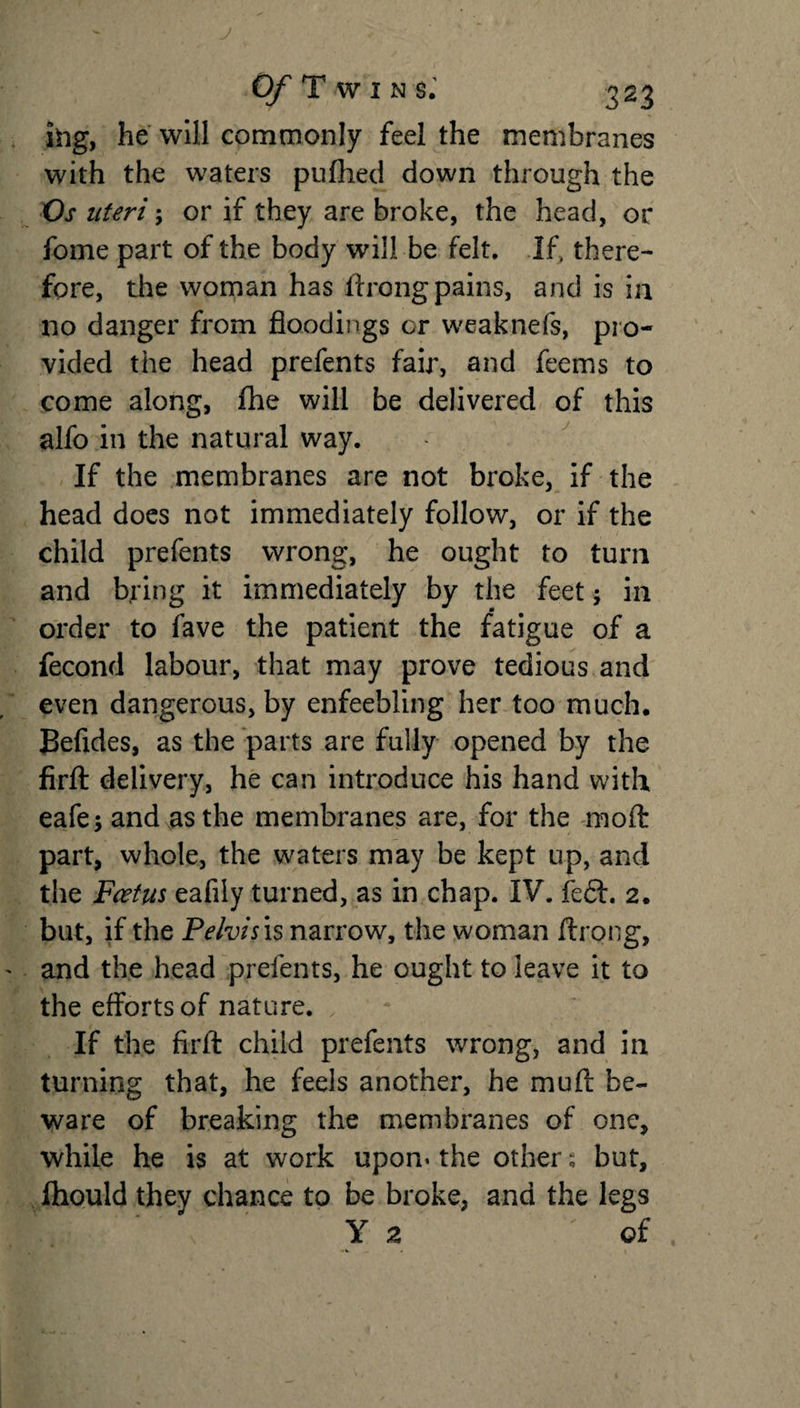ing, he will commonly feel the membranes with the waters pufhed down through the Os uteri; or if they are broke, the head, or fome part of the body will be felt. If, there¬ fore, the woman has ftrong pains, and is in no danger from floodings or weaknefs, pro¬ vided the head prefents fair, and feems to come along, fhe will be delivered of this alfo in the natural way. If the membranes are not broke, if the head does not immediately follow, or if the child prefents wrong, he ought to turn and bring it immediately by the feet; in order to fave the patient the fatigue of a fecond labour, that may prove tedious and even dangerous, by enfeebling her too much. Befides, as the parts are fully opened by the firft delivery, he can introduce his hand with eafe; and as the membranes are, for the moft part, whole, the waters may be kept up, and the Foetus eafily turned, as in chap. IV. fe£f. 2. but, if the Pelvis is narrow, the woman ftrong, and the head prefents, he ought to leave it to the efforts of nature. If the firft child prefents wrong, and in turning that, he feels another, he muft be¬ ware of breaking the membranes of one, while he is at work upon* the other ^ but, Ihould they chance to be broke, and the legs Y 2 of