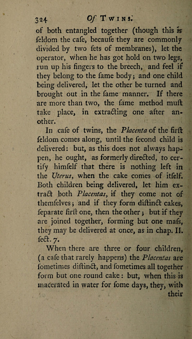 of both entangled together (though this is feldom the cafe, becaufe they are commonly divided by two fets of membranes), let the operator, when he has got hold on two legs, run up his fingers to the breech, and feel if they belong to the fame body; and one child being delivered, let the other be turned and brought out in the fame manner. If there are more than two, the fame method muft take place, in extrading one after an¬ other. In cafe of twins, the Placenta of the firft feldom comes along, until the fecond child is delivered: but, as this does not always hap¬ pen, he ought, as formerly directed, to cer¬ tify himfelf that there is nothing left in the Uterus, when the cake comes of itfelf. Both children being delivered, let him ex- trad both Placentasy if they come not of themfelves j and if they form diftind cakes, feparate firft one, then the other j but if they are joined together, forming but one mafs, they may be delivered at once, as in chap. II. fed. 7. When there are three or four children, (a cafe that rarely happens) the Placentas are fometimes diftind, and fometimes all together form but one round cake: but, when this is macerated in water for fome days, they, with ' their