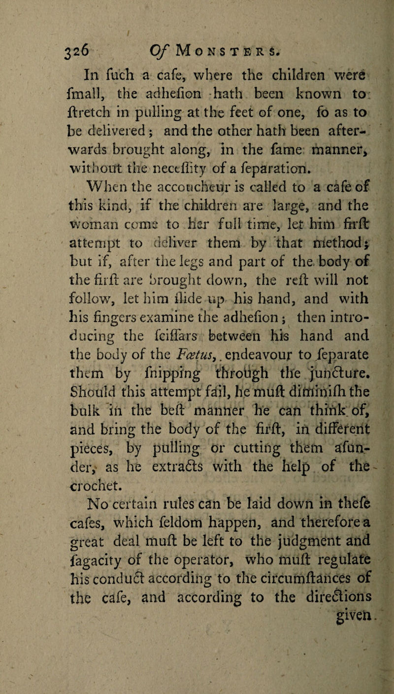 In fuch a cafe, where the children were fmall, the adhefion hath been known to ftretch in pulling at the feet of one, fo as to be delivered ; and the other hath been after¬ wards brought along, in the fame manner, without the nectflity of a feparation. When the accoucheur is called to a cafe of this kind, if the children are large, and the woman come to her full time, let him firft: attempt to deliver them by that method* but if, after the legs and part of the body of the firft are brought down, the reft will not follow7, let him Hide up his hand, and with his fingers examine the adhefion; then intro¬ ducing the fciffars between his hand and the body of the Fcetus,. endeavour to feparate them by fnipping throligh the juncture. Should this attempt fail, he muft dittfinifh the bulk in the beft manner he can think of, and bring the body of the firft, in different pieces, by pulling or cutting them afun- der, as he extracts with the help of the - crochet. No certain rules can be laid down in thefe cafes, which feldom happen, and therefore a great deal muft be left to the judgment and fagacity of the operator, who muft regulate his conduft according to the circumftances of the cafe, and according to the directions given.