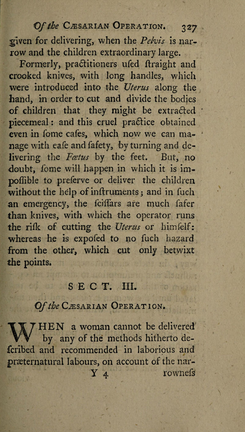 ^Iven for delivering, when the Pelvis is nar¬ row and the children extraordinary large. Formerly, practitioners ufed ftraight and crooked knives, with long handles, which were introduced into the Uterus along the hand, in order to cut and divide the bodies of children that they might be extracted piecemeal: and this cruel praCtice obtained even in fome cafes, which now we can ma¬ nage with eafe and fafety, by turning and de¬ livering the Foetus by the feet. But, no doubt, fome will happen in which it is im- poffible to preferve or deliver the children without the help of inftruments; and in fuch an emergency, the fciflars are much fafer than knives, with which the operator runs the rifle of cutting the Uterus or himfelf: whereas he is expofed to no fuch hazard from the other, which cut only betwixt the points. SECT. III. Of the Cesarian Operation. WHEN a woman cannot be delivered by any of the methods hitherto de- feribed and recommended in laborious and ' ✓ preternatural labours, on account of the nar- Y 4 rownefs