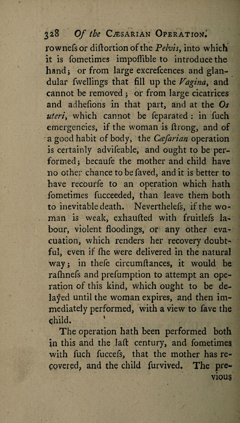 rownefs or diftortion of the Pelvis, into which it is fometimes impoflible to introduce the hand ; or from large excrefcences and glan¬ dular fwellings that fill up the Vagina, and cannot be removed ; or from large cicatrices and adhefions in that part, and at the Os uteri, which cannot be feparated : in fuch emergencies, if the woman is ftrong, and of a good habit of body, the Ccefarian operation is certainly advifeable, and ought to be per¬ formed; becaufe the mother and child have 110 other chance tobefaved, and it is better to have recourfe to an operation which hath fometimes fucceeded, than leave them both to inevitable death. Neverthelefs, if the wo¬ man is weak, exhaufted with fruitlefs la¬ bour, violent floodings, or any other eva¬ cuation, which renders her recovery doubt¬ ful, even if flie were delivered in the natural way; in thefe circumftances, it would be rafhnefs and prefumption to attempt an ope¬ ration of this kind, which ought to be de¬ layed until the woman expires, and then im¬ mediately performed, with a view to fave the Child. The operation hath been performed both in this and the lafl: century, and fometimes with fuch fuccefs, that the mother has re¬ covered, and the child furvived. The pre¬ vious