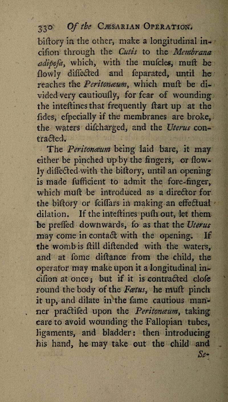 biftory in the other, make a longitudinal in- cifion through the Cutis to the Membrana adipcfa, which, with the mufcles, muft be flowly differed and feparated, until he reaches the Peritoneum, which muft be di¬ vided very cautioufly, for fear of wounding the inteftines that frequently ftart up at the fides, efpecially if the membranes are broke, the waters difcharged, and the Uterus con- Crafted. The Peritoneum being laid bare, it may either be pinched up by the fingers, or flow¬ ly differed with the biftory, until an opening is made fufiicient to admit the fore-finger, which muft be introduced as a direftor for the biftory or fciffars in making an effectual dilation. If the inteftines pufh out, let them be preffed downwards, fo as that the Uterus may come in contadt with the opening. If the womb is ftill diftended with the waters, and at fome diftanoe from the child, the operator may make upon it a longitudinal in- cifion at once; but if it is contrafted clofe round the body of the Fetus, he muft pinch it up, and dilate in the fame cautious man¬ ner pradtifed upon the Peritoneum, taking care to avoid wounding the Fallopian tubes, ligaments, and bladder: then introducing bis hand, he may take out the child and
