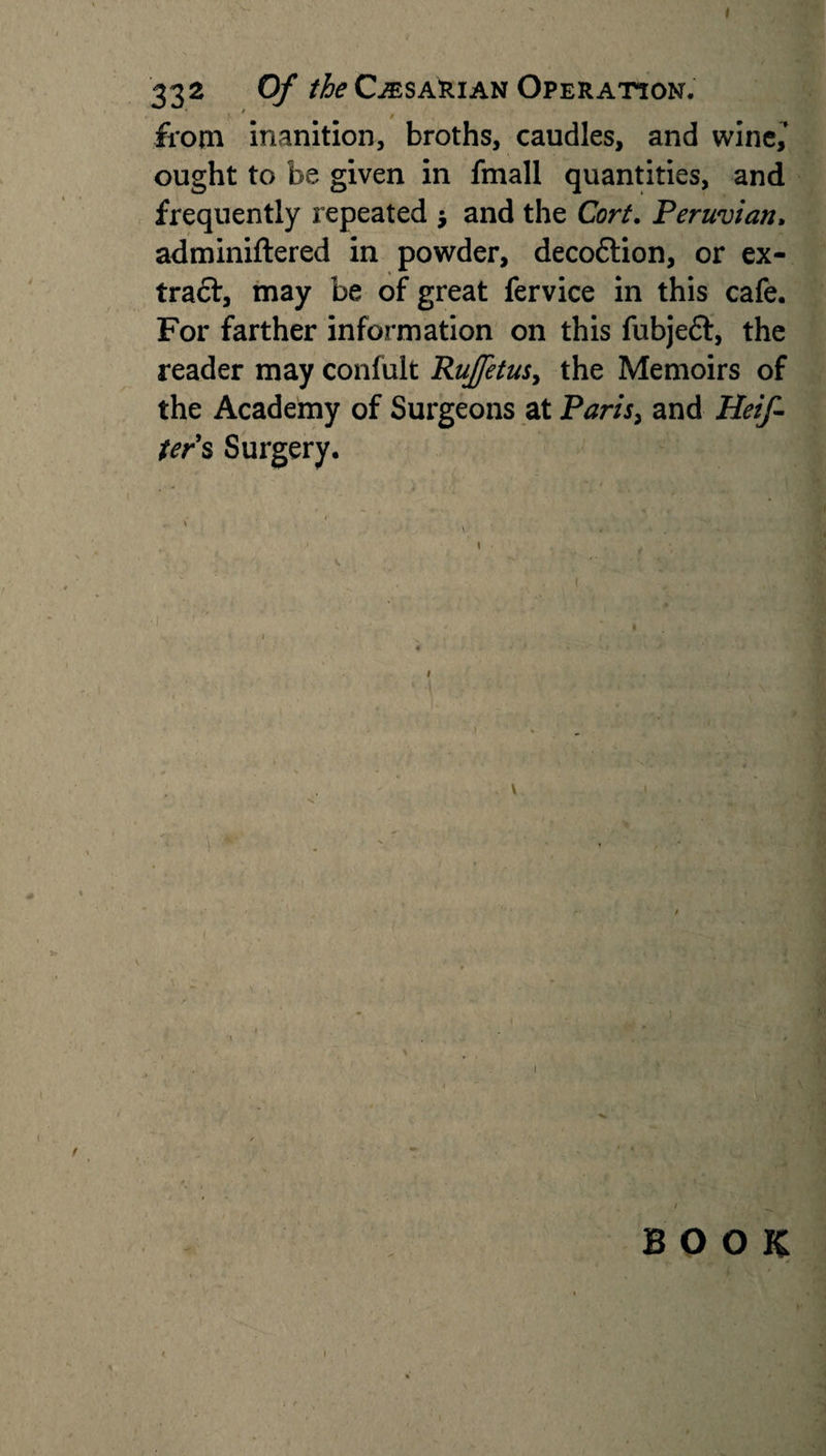 I 332 Of the CjESARian Operation. from inanition, broths, caudles, and wine,’ ought to be given in fmall quantities, and frequently repeated $ and the Corf. Peruvian• adminiftered in powder, decoftion, or ex- traft, may be of great fervice in this cafe. For farther information on this fubjeft, the reader may confult Rujjetus, the Memoirs of the Academy of Surgeons at Paris, and Heif- ters Surgery. ■ . . » I***. . , • \ 1 1 ^ BOOK t