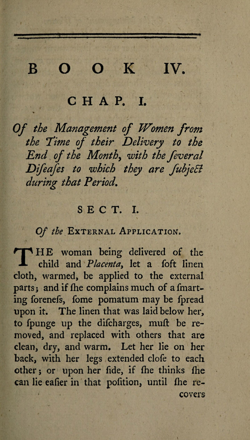 BOOK IV. CHAP. I. Of the Management of Women from the Time of their Delivery to the End of the Months with the feveral Difeafes to which they are fubjeEl during that Period. SECT. I. Of the External Application. HE woman being delivered of the A child and Placenta, let a foft linen cloth, warmed, be applied to the external parts; and if fhe complains much of afmart- ing forenefs, fome pomatum may be fpread upon it. The linen that was laid below her, to fpunge up the difcharges, muft be re¬ moved, and replaced with others that are clean, dry, and warm. Let her lie on her back, with her legs extended clofe to each other 5 or upon her fide, if fhe thinks fhe can lie eafier in that pofition, until fhe re¬ covers