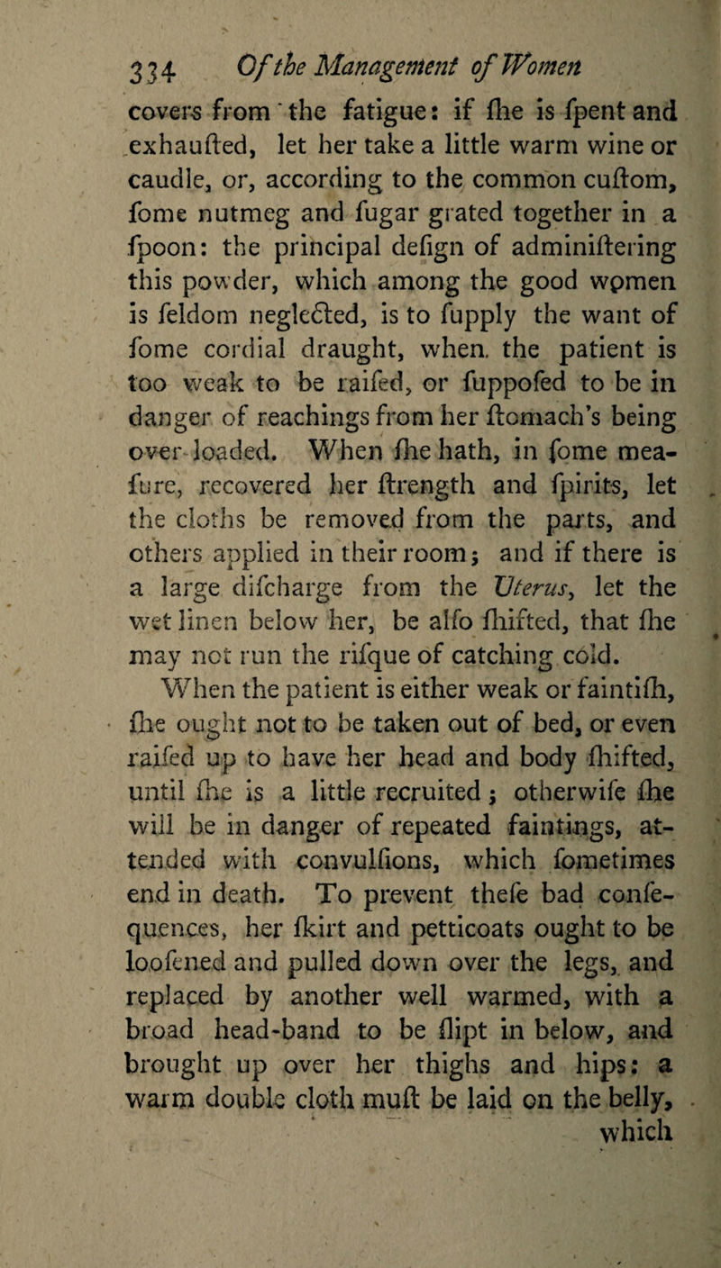 covers from ' the fatigue: if fhe is fpent and ,exhaufted, let her take a little warm wine or caudle, or, according to the common cuftom, feme nutmeg and fugar grated together in a fpoon: the principal defign of adminiftering this powder, which among the good wpmen is feldom negledted, is to fupply the want of feme cordial draught, when, the patient is too weak to be raifed, or fuppofed to be in danger of Teachings from her ftomach’s being over loaded. When fhe hath, in feme mea- fere, recovered her ftrength and fpirits, let the cloths be removed from the parts, and ethers applied in their room and if there is a large difeharge from the XJterus, let the wet linen below her, be alfo fhifted, that fhe may not run the rifque of catching cold. When the patient is either weak or faintifh, file ought not to be taken out of bed, or even raifed up to have her head and body fhifted, until (lie Is a little recruited $ otherwife fhe will be in danger of repeated fain-rings, at¬ tended with convulfions, which fometimes end in death. To prevent thefe bad confe- quences, her fkirt and petticoats ought to be loofened and pulled dowm over the legs, and replaced by another well warmed, with a broad head-band to be flipt in below, and brought up over her thighs and hips: a warm double cloth muft be laid on the belly, which