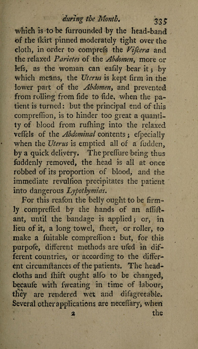 which is to be furrounded by the head-band of the fkirt pinned moderately tight over the cloth, in order to comprefs the Vifcera and the relaxed Pariefes of the Abdomen, more or lefs, as the woman can eafily bear it ; by which means, the Uterus is kept firm in the lower part of the Abdomen, and prevented from rolling from fide to fide, when the pa¬ tient is turned: but the principal end of this compreflion, is to hinder too great a quanti¬ ty of blood from rufhing into the relaxed vefiels of the Abdominal contents ; efpecially when the Uterus is emptied all of a fudden, by a quick delivery. The preflure being thus fuddenly removed, the head is all at once robbed of its proportion of blood, and the immediate revulfion precipitates the patient into dangerous Lypothymias. For this reafon the belly ought to be firm¬ ly comprefied by the hands of an affift- ant, until the bandage is applied; or, in lieu of it, a long towel, fheet, or roller, to make a fuitable comprefiion: but, for this purpofe, different methods are ufed in dif¬ ferent countries, or according to the differ¬ ent circumftances of the patients. The head- cloths and fhift ought alfo to be changed, becaufe with fweating in time of labour, they are rendered wet and difagreeable. Several other applications are necefiary, when % . the