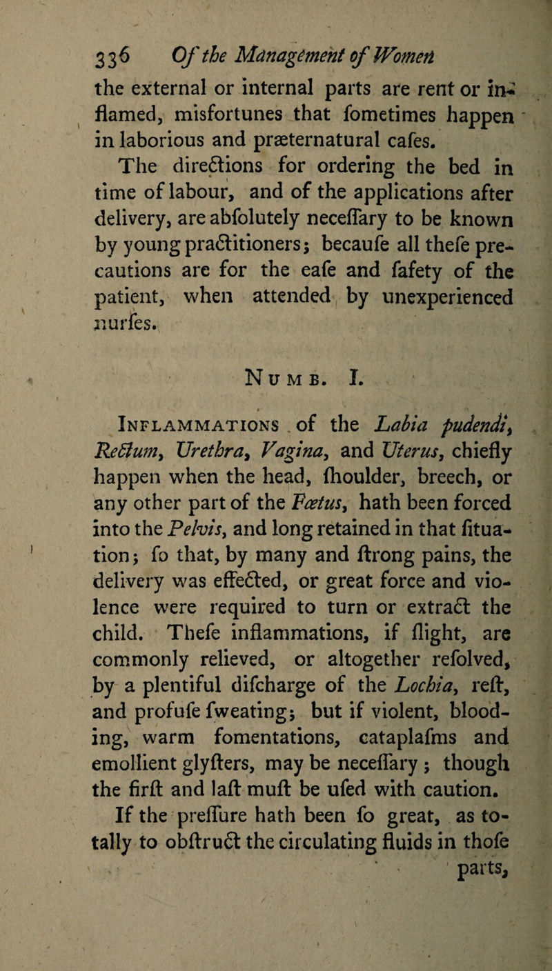 the external or internal parts are rent or in^ flamed, misfortunes that fometimes happen in laborious and preternatural cafes. The direftions for ordering the bed in time of labour, and of the applications after delivery, are abfolutely neceflary to be known by young practitioners; becaufe all thefe pre¬ cautions are for the eafe and fafety of the patient, when attended by unexperienced nudes. Numb. I. -v ' • A Inflammations . of the Labia pudendi, Refium, Urethra, Vagina, and Uterus, chiefly happen when the head, fhoulder, breech, or any other part of the Foetus, hath been forced into the Pelvis, and long retained in that fixa¬ tion; fo that, by many and ftrong pains, the delivery was effefted, or great force and vio¬ lence were required to turn or extract the child. Thefe inflammations, if flight, are commonly relieved, or altogether refolved, by a plentiful difcharge of the Lochia, reft, and profufe fweating; but if violent, blood¬ ing, warm fomentations, cataplafms and emollient glyfters, may be neceflary ; though the firft and laft muft be ufed with caution. If the preflure hath been fo great, as to¬ tally to obftruft the circulating fluids in thofe , • ' parts.