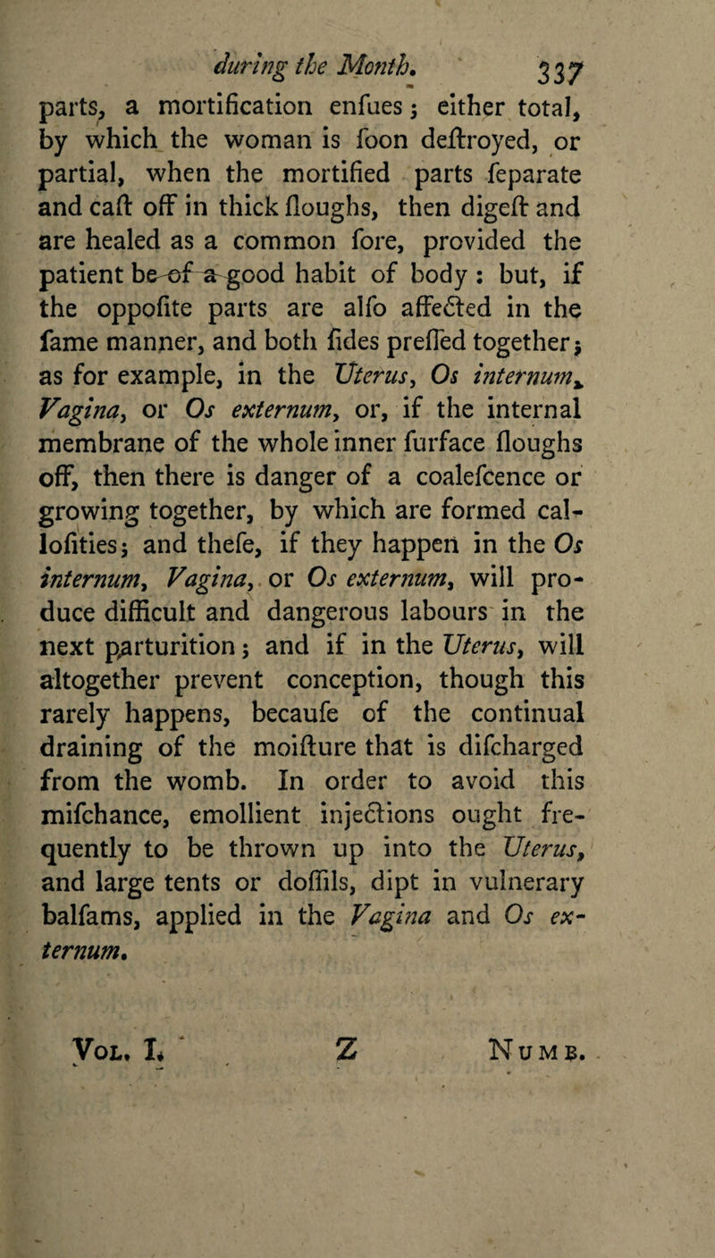 parts, a mortification enfues \ either total, by which the woman is foon deftroyed, or partial, when the mortified parts feparate and caft off in thick doughs, then digeft and are healed as a common fore, provided the patient be-ef ^ good habit of body : but, if the oppofite parts are alfo affected in the fame manner, and both fides prefled together •, as for example, in the Uterus, Oj internum» Vagina, or Os externum y or, if the internal membrane of the whole inner furface Houghs off, then there is danger of a coalefcence or growing together, by which are formed cal- lofities; and thefe, if they happen in the Os internum, Vagina, or Os externum, will pro¬ duce difficult and dangerous labours in the next parturition; and if in the Uterus, will altogether prevent conception, though this rarely happens, becaufe of the continual draining of the moifture that is difcharged from the womb. In order to avoid this mifchance, emollient injections ought fre¬ quently to be thrown up into the Uterus, and large tents or doffils, dipt in vulnerary balfams, applied in the Vagina and Os ex¬ ternum. You h ‘ Z Numb.
