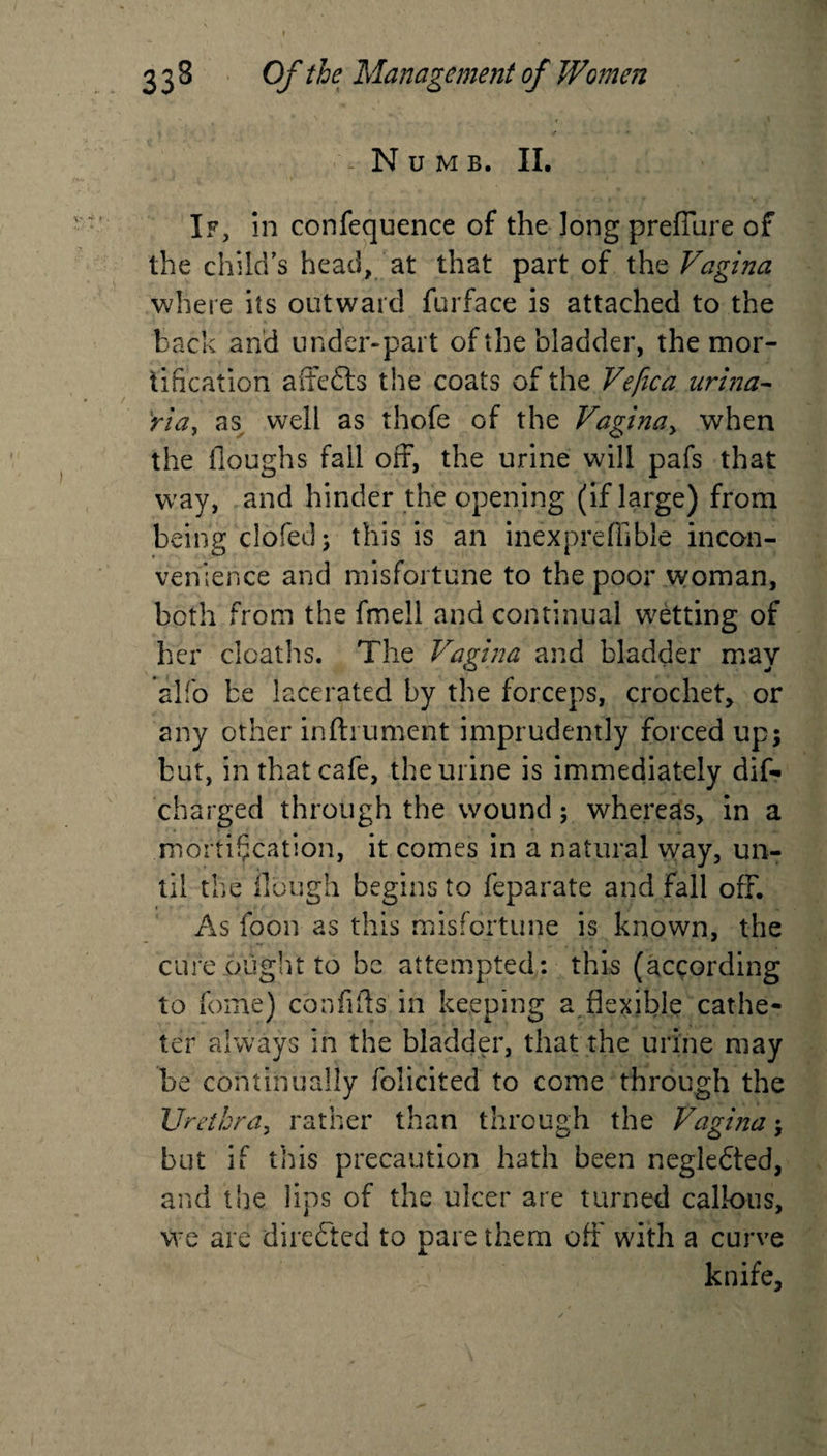 i Numb. II. If, in confequence of the long preflure of the child’s head, at that part of the Vagina where its outward furface is attached to the back and under-part of the bladder, the mor¬ tification affeds the coats of the Vefica urina- ria\ as well as thofe of the Vagina, when the floughs fall off, the urine will pafs that wray, and hinder the opening (if large) from being doled; this is an inexpreffible incon¬ venience and misfortune to the poor woman, both from the fmell and continual wetting of her deaths. The Vagina and bladder may *alfo be lacerated by the forceps, crochet, or any other infhument imprudently forced up; but, in that cafe, the urine is immediately dis¬ charged through the wound; whereas, in a mortification, it comes in a natural way, un¬ til the Hough begins to feparate and fall off. As foon as this misfortune is known, the cure ought to be attempted: this (according to feme) con fids in keeping a . flexible cathe¬ ter always in the bladder, that the urine may be continually folicited to come through the Urethra, rather than through the Vagina; but if this precaution hath been negledted, and the lips of the ulcer are turned callous, we are directed to pare them oft with a curve knife,