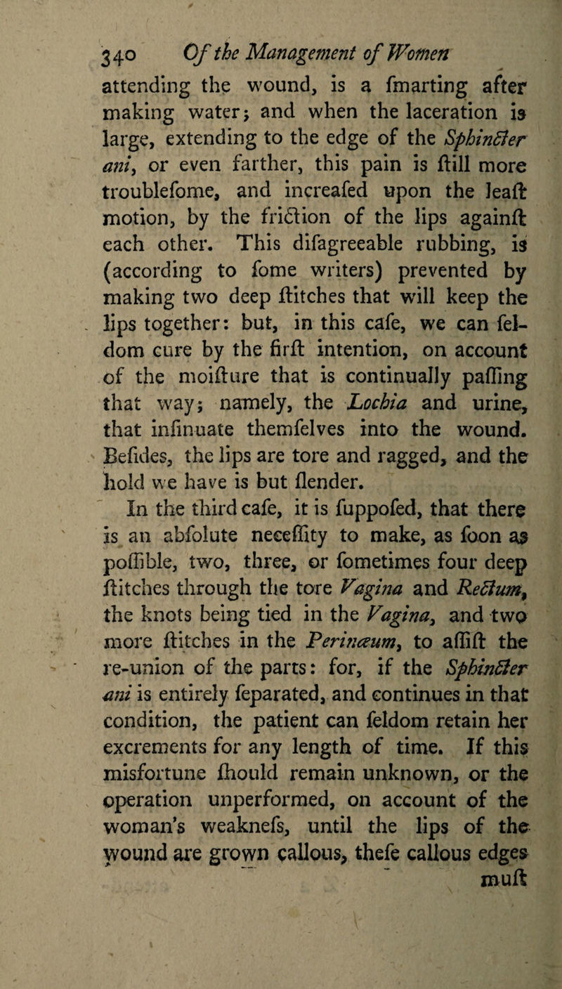 attending the wound, is a fmarting after making water; and when the laceration is large, extending to the edge of the Sphinffer ani, or even farther, this pain is ftill more troublefome, and increafed upon the leafir motion, by the fridion of the lips againft each other. This difagreeable rubbing, is (according to fome writers) prevented by making two deep flitches that will keep the lips together: but, in this cafe, we can fel- dom cure by the firft intention, on account of the moifture that is continually palling that way; namely, the Lochia and urine, that infinuate themfelves into the wound. Befides, the lips are tore and ragged, and the hold we have is but (lender. In the third cafe, it is fuppofed, that there is an abfoiute neeeffity to make, as foon as poffible, two, three, or fometimes four deep flitches through the tore Vagina and Rettum^ the knots being tied in the Vagina, and two more flitches in the Perhceum^ to affift the re-union of the parts: for, if the Sphinfiler ani is entirely feparated, and continues in that condition, the patient can feldom retain her excrements for any length of time. If this misfortune fliould remain unknown, or the operation unperformed, on account of the woman’s weaknefs, until the lips of the wound are grown callous, thefe callous edges muft