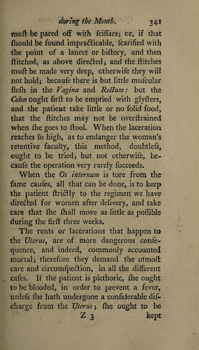 muft be pared off with fciffars; or, if that fhould be found imprafticable, fcarified with the point of a lancet or biftory, and then ftitched, as above dire&amp;ed; and the flitches muft be made very deep, otherwife they will not hold; becaufe there is but little mufcular flefli in the Vagina and ReElum: but the Colon ought firft to be emptied with glyfters, and the patient take little or no folid food, that the flitches may not be overflrained when (he goes to ftool. When the laceration reaches fo high, as to endanger the woman’s retentive faculty, this method, doubtlefs, ought to be tried; but not otherwife, be-' caufe the operation very rarely fucceeds. When the Os internum is tore from the fame caufes, all that can be done, is to keep the patient ftriftly to the regimen we have directed for women after delivery, and take care that (he fhall move as little as poffible during the firft three weeks. The rents or lacerations that happen to the Uterus, are of more dangerous confe¬ rence, and indeed, commonly accounted mortal; therefore they demand the utmoft care and circumfpe&amp;ion, in all the different cafes. If the patient is plethoric, Ihe ought to be blooded, in order to prevent a fever, unlefs (he hath undergone a confiderable dis¬ charge from the Uterus; (he ought to be Z 3 - kept